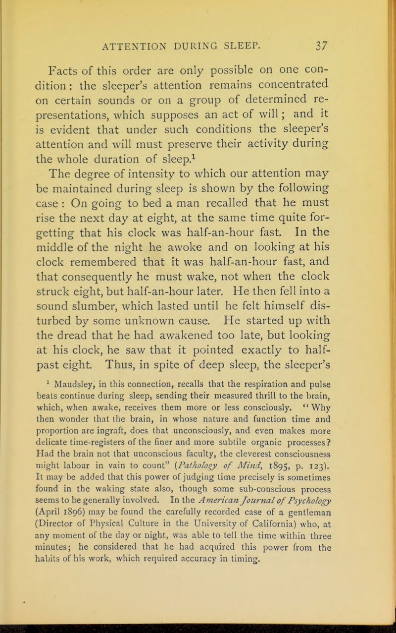 Facts of this order are only possible on one con- dition : the sleeper's attention remains concentrated on certain sounds or on a group of determined re- presentations, which supposes an act of will; and it is evident that under such conditions the sleeper's attention and will must preserve their activity during the whole duration of sleep.^ The degree of intensity to which our attention may be maintained during sleep is shown by the following case : On going to bed a man recalled that he must rise the next day at eight, at the same time quite for- getting that his clock was half-an-hour fast. In the middle of the night he awoke and on looking at his clock remembered that it was half-an-hour fast, and that consequently he must wake, not when the clock struck eight, but half-an-hour later. He then fell into a sound slumber, which lasted until he felt himself dis- turbed by some unknown cause. He started up with the dread that he had awakened too late, but looking at his clock, he saw that it pointed exactly to half- past eight. Thus, in spite of deep sleep, the sleeper's ' Maudsley, in this connection, recalls that the respiration and pulse beats continue during sleep, sending their measured thrill to the brain, which, when awake, receives them more or less consciously. Why then wonder that the brain, in whose nature and function time and proportion are ingraft, does that unconsciously, and even makes more delicate time-registers of the finer and more subtile organic processes? Had the brain not that unconscious faculty, the cleverest consciousness might labour in vain to count {Falholoqy of Mind, 1895, p. 123), It may be added that this power of judging lime precisely is sometimes found in the waking state also, though some sub-conscious process seems to be generally involved. In the American Journal of Psychology (April 1896) may be found the carefully recorded case of a gentleman (Director of Physical Culture in the University of California) who, at any moment of the day or night, was able to tell the time within three minutes; he considered that he had acquired this power from the habits of his work, which required accuracy in timing.
