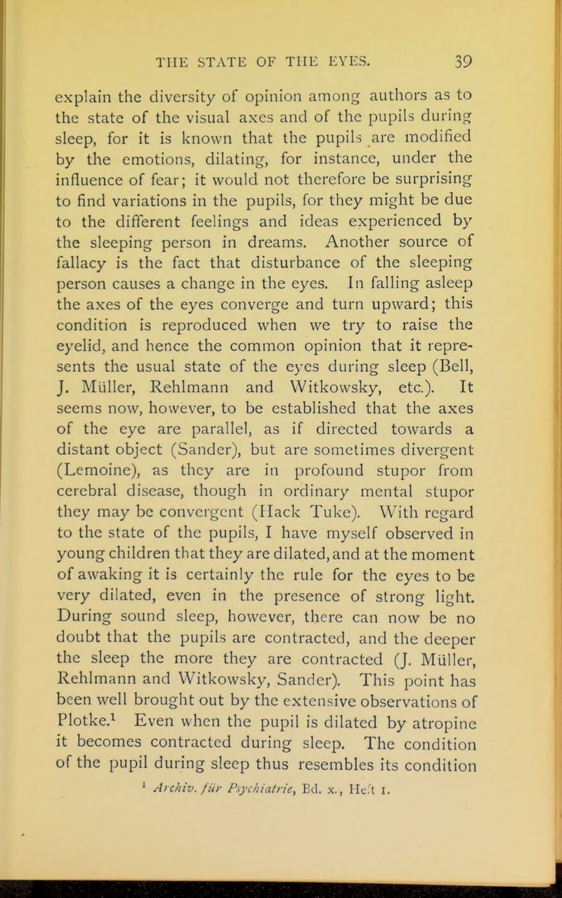 explain the diversity of opinion among authors as to the state of the visual axes and of the pupils during sleep, for it is known that the pupils are modified by the emotions, dilating, for instance, under the influence of fear; it would not therefore be surprising to find variations in the pupils, for they might be due to the different feelings and ideas experienced by the sleeping person in dreams. Another source of fallacy is the fact that disturbance of the sleeping person causes a change in the eyes. In falling asleep the axes of the eyes converge and turn upward; this condition is reproduced when we try to raise the eyelid, and hence the common opinion that it repre- sents the usual state of the eyes during sleep (Bell, J, Mliller, Rehlmann and Witkowsky, etc.). It seems now, however, to be established that the axes of the eye are parallel, as if directed towards a distant object (Sander), but are sometimes divergent (Lemoine), as they are in profound stupor from cerebral disease, though in ordinary mental stupor they may be convergent (Hack Tuke). With regard to the state of the pupils, I have myself observed in young children that they are dilated, and at the moment of awaking it is certainly the rule for the eyes to be very dilated, even in the presence of strong light. During sound sleep, however, there can now be no doubt that the pupils are contracted, and the deeper the sleep the more they are contracted (J. Miiller, Rehlmann and Witkowsky, Sander). This point has been well brought out by the extensive observations of Plotke.^ Even when the pupil is dilated by atropine it becomes contracted during sleep. The condition of the pupil during sleep thus resembles its condition ' Archiv. fiir Psychiatrie, Bd. x., \WX I,
