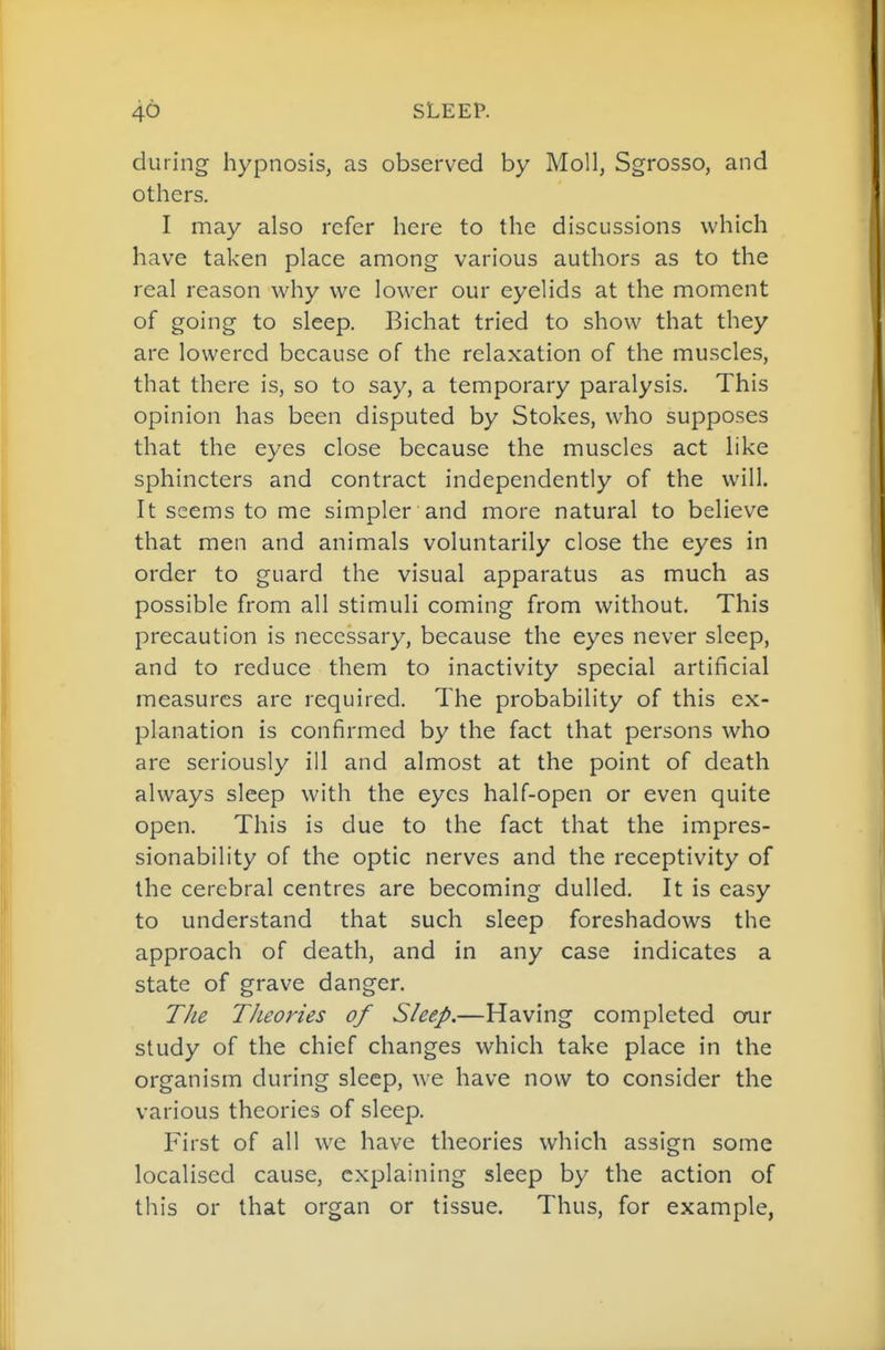 during hypnosis, as observed by Moll, Sgrosso, and others. I may also refer here to the discussions which have taken place among various authors as to the real reason why we lower our eyelids at the moment of going to sleep. Bichat tried to show that they are lowered because of the relaxation of the muscles, that there is, so to say, a temporary paralysis. This opinion has been disputed by Stokes, who supposes that the eyes close because the muscles act like sphincters and contract independently of the will. It seems to me simpler and more natural to believe that men and animals voluntarily close the eyes in order to guard the visual apparatus as much as possible from all stimuli coming from without. This precaution is necessary, because the eyes never sleep, and to reduce them to inactivity special artificial measures are required. The probability of this ex- planation is confirmed by the fact that persons who are seriously ill and almost at the point of death always sleep with the eyes half-open or even quite open. This is due to the fact that the impres- sionability of the optic nerves and the receptivity of the cerebral centres are becoming dulled. It is easy to understand that such sleep foreshadows the approach of death, and in any case indicates a state of grave danger. TJie Theories of Sleep.—Having completed ooir study of the chief changes which take place in the organism during sleep, we have now to consider the various theories of sleep. First of all we have theories which assign some localised cause, explaining sleep by the action of this or that organ or tissue. Thus, for example,