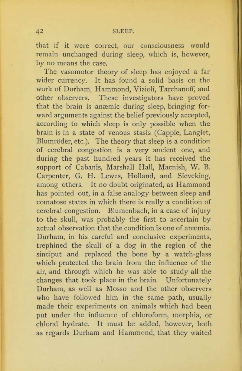 that if it were correct, our consciousness would remain unchanged during sleep, which is, however, by no means the case. The vasomotor theory of sleep has enjoyed a far wider currency. It has found a solid basis on the work of Durham, Hammond, Vizioli, Tarchanoff, and other observers. These investigators have proved that the brain is anaemic during sleep, bringing for- ward arguments against the belief previously accepted, according to which sleep is only possible when the brain is in a state of venous stasis (Cappie, Langlet, Blumroder, etc.). The theory that sleep is a condition of cerebral congestion is a very ancient one, and during the past hundred years it has received the support of Cabanis, Marshall Hall, Macnish, W. B. Carpenter, G. H. Lewes, Holland, and Sieveking, among others. It no doubt originated, as Hammond has pointed out, in a false analogy between sleep and comatose states in which there is really a condition of cerebral congestion. Blumenbach, in a case of injury to the skull, was probably the first to ascertain by actual observation that the condition is one of anaemia. Durham, in his careful and conclusive experiments, trephined the skull of a dog in the region of the sinciput and replaced the bone by a watch-glass which protected the brain from the influence of the air, and through which he was able to study all the changes that took place in the brain. Unfortunately Durham, as well as Mosso and the other observers who have followed him in the same path, usually made their experiments on animals which had been put under the influence of chloroform, morphia, or chloral hydrate. It must be added, however, both as regards Durham and Hammond, that they waited