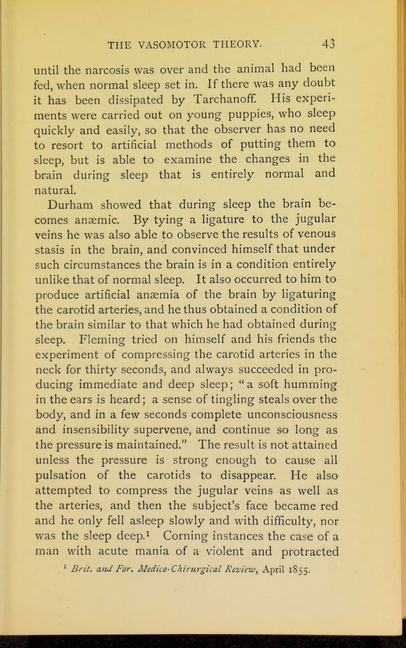 until the narcosis was over and the animal had been fed, when normal sleep set in. If there was any doubt it has been dissipated by Tarchanoff. His experi- ments were carried out on young puppies, who sleep quickly and easily, so that the observer has no need to resort to artificial methods of putting them to sleep, but is able to examine the changes in the brain during sleep that is entirely normal and natural. Durham showed that during sleep the brain be- comes ansemic. By tying a ligature to the jugular veins he was also able to observe the results of venous stasis in the brain, and convinced himself that under such circumstances the brain is in a condition entirely unlike that of normal sleep. It also occurred to him to produce artificial anaemia of the brain by ligaturing the carotid arteries, and he thus obtained a condition of the brain similar to that which he had obtained during sleep. Fleming tried on himself and his friends the experiment of compressing the carotid arteries in the neck for thirty seconds, and always succeeded in pro- ducing immediate and deep sleep; a soft humming in the ears is heard; a sense of tingling steals over the body, and in a few seconds complete unconsciousness and insensibility supervene, and continue so long as the pressure is maintained. The result is not attained unless the pressure is strong enough to cause all pulsation of the carotids to disappear. He also attempted to compress the jugular veins as well as the arteries, and then the subject's face became red and he only fell asleep slowly and with difficulty, nor was the sleep deep.^ Corning instances the case of a man with acute mania of a violent and protracted ' Brit. a)id For. Medico-Chirurgical Review, April 1855.