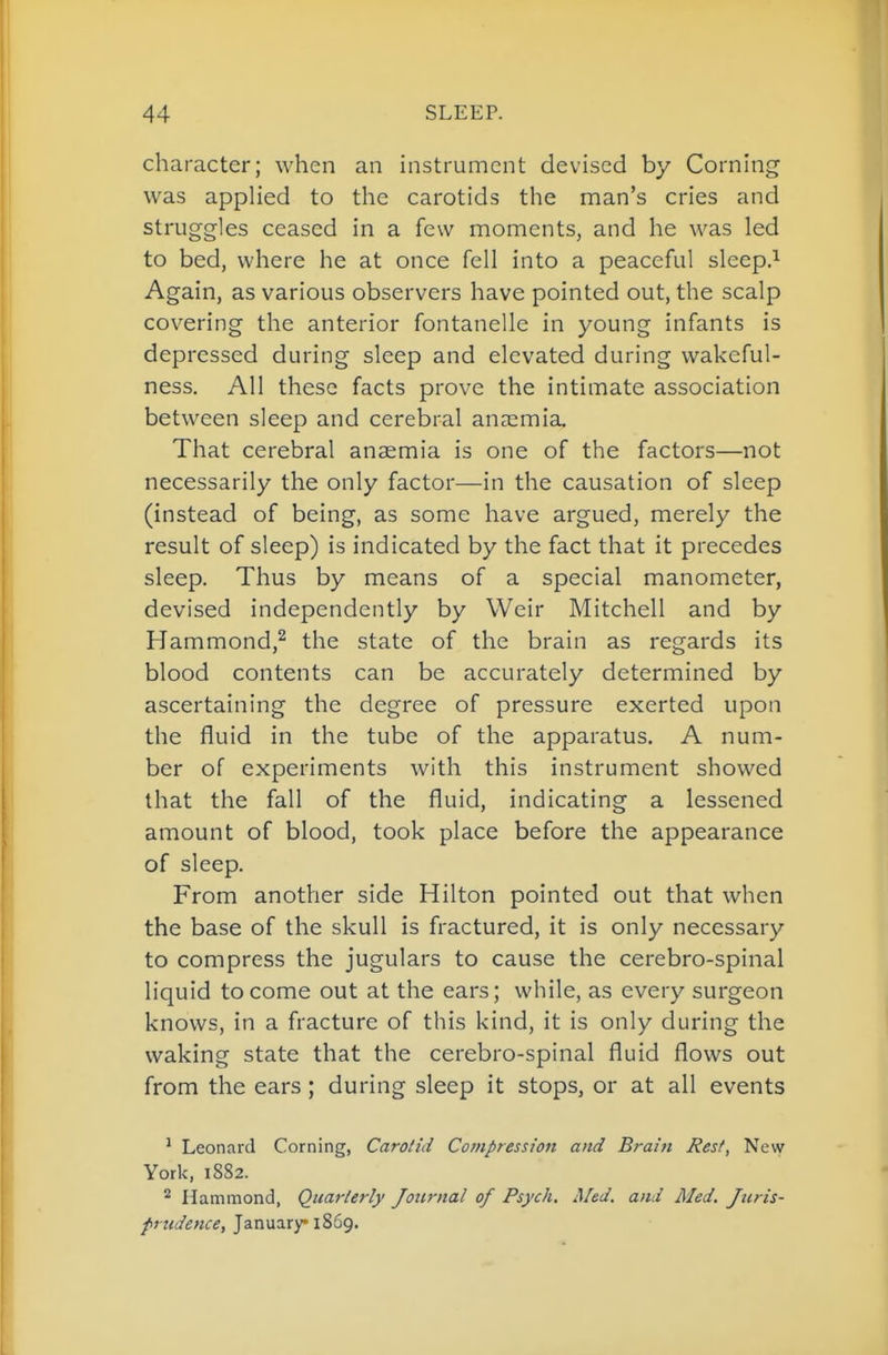 character; when an instrument devised by Corning was applied to the carotids the man's cries and struggles ceased in a few moments, and he was led to bed, where he at once fell into a peaceful sleep.^ Again, as various observers have pointed out, the scalp covering the anterior fontanelle in young infants is depressed during sleep and elevated during wakeful- ness. All these facts prove the intimate association between sleep and cerebral anaemia. That cerebral anaemia is one of the factors—not necessarily the only factor—in the causation of sleep (instead of being, as some have argued, merely the result of sleep) is indicated by the fact that it precedes sleep. Thus by means of a special manometer, devised independently by Weir Mitchell and by Hammond,^ the state of the brain as regards its blood contents can be accurately determined by ascertaining the degree of pressure exerted upon the fluid in the tube of the apparatus. A num- ber of experiments with this instrument showed that the fall of the fluid, indicating a lessened amount of blood, took place before the appearance of sleep. From another side Hilton pointed out that when the base of the skull is fractured, it is only necessary to compress the jugulars to cause the cerebro-spinal liquid to come out at the ears; while, as every surgeon knows, in a fracture of this kind, it is only during the waking state that the cerebro-spinal fluid flows out from the ears; during sleep it stops, or at all events ^ Leonard Corning, Carotid Compression and Brain Rest, New York, 1882. ^ Hammond, Quarterly Journal of Psych. Med. and Med. yi<m- /;7^i/^«<ri?, January 1869.