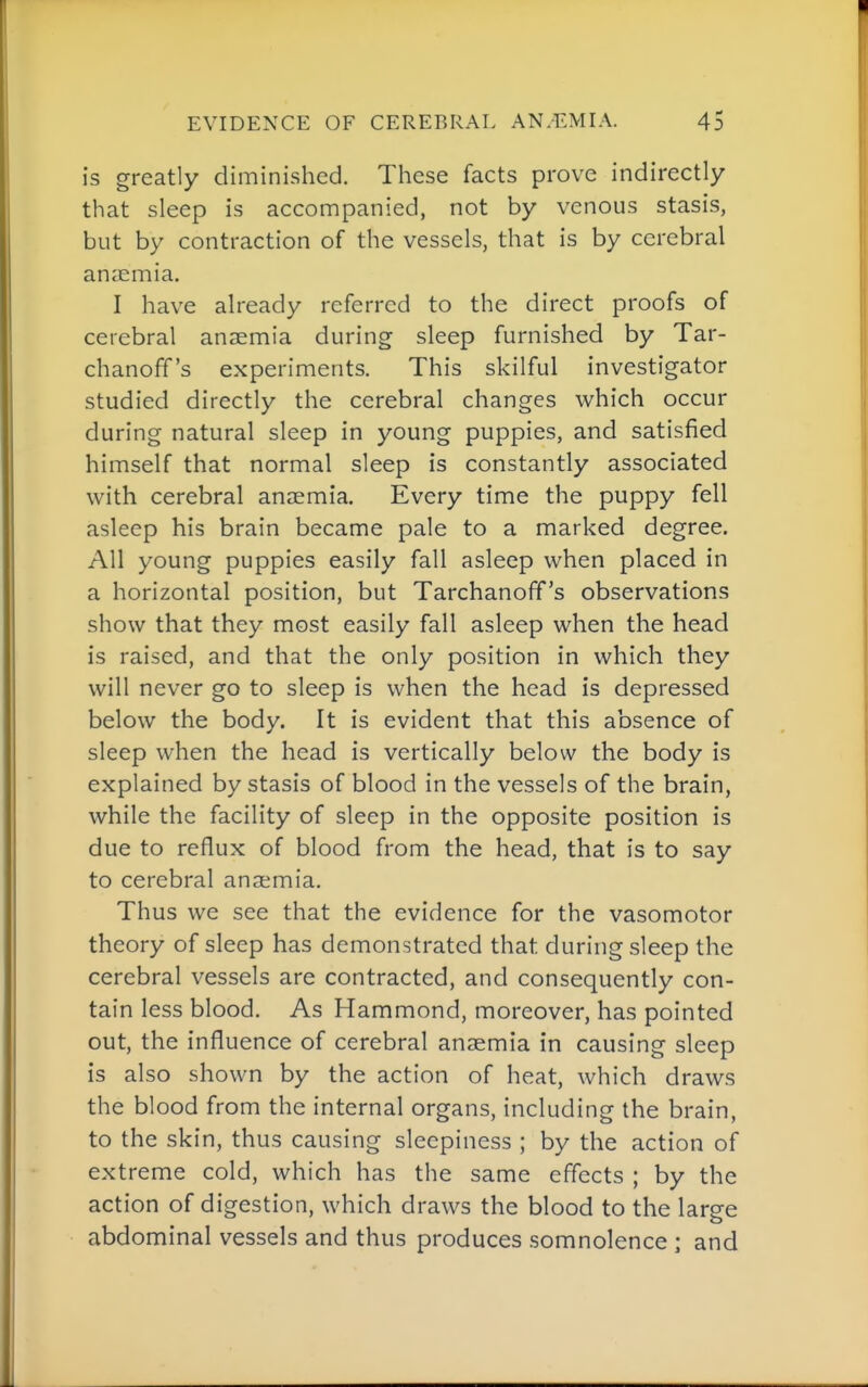 is greatly diminished. These facts prove indirectly that sleep is accompanied, not by venous stasis, but by contraction of the vessels, that is by cerebral anaemia. I have already referred to the direct proofs of cerebral anaemia during sleep furnished by Tar- chanoff's experiments. This skilful investigator studied directly the cerebral changes which occur during natural sleep in young puppies, and satisfied himself that normal sleep is constantly associated with cerebral anaemia. Every time the puppy fell asleep his brain became pale to a marked degree. All young puppies easily fall asleep when placed in a horizontal position, but Tarchanofif's observations show that they most easily fall asleep when the head is raised, and that the only position in which they will never go to sleep is when the head is depressed below the body. It is evident that this absence of sleep when the head is vertically below the body is explained by stasis of blood in the vessels of the brain, while the facility of sleep in the opposite position is due to reflux of blood from the head, that is to say to cerebral anaemia. Thus we see that the evidence for the vasomotor theory of sleep has demonstrated that during sleep the cerebral vessels are contracted, and consequently con- tain less blood. As Hammond, moreover, has pointed out, the influence of cerebral anaemia in causing sleep is also shown by the action of heat, which draws the blood from the internal organs, including the brain, to the skin, thus causing sleepiness ; by the action of extreme cold, which has the same effects ; by the action of digestion, which draws the blood to the large abdominal vessels and thus produces somnolence ; and