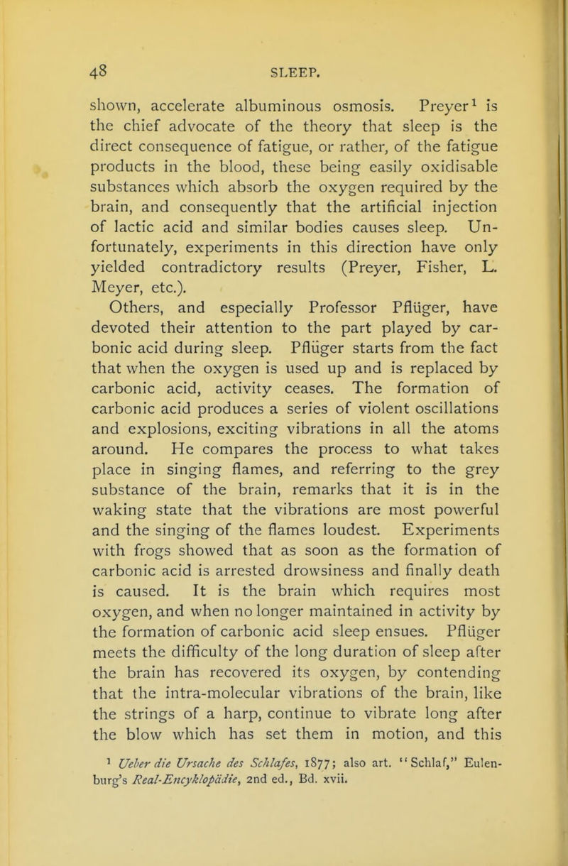 shown, accelerate albuminous osmosis. Preyer^ is the chief advocate of the theory that sleep is the direct consequence of fatigue, or rather, of the fatigue products in the blood, these being easily oxidisable substances which absorb the oxygen required by the brain, and consequently that the artificial injection of lactic acid and similar bodies causes sleep. Un- fortunately, experiments in this direction have only yielded contradictory results (Preyer, Fisher, L. Meyer, etc.). Others, and especially Professor Pfluger, have devoted their attention to the part played by car- bonic acid during sleep. Pfliiger starts from the fact that when the oxygen is used up and is replaced by carbonic acid, activity ceases. The formation of carbonic acid produces a series of violent oscillations and explosions, exciting vibrations in all the atoms around. He compares the process to what takes place in singing flames, and referring to the grey substance of the brain, remarks that it is in the waking state that the vibrations are most powerful and the singing of the flames loudest. Experiments with frogs showed that as soon as the formation of carbonic acid is arrested drowsiness and finally death is caused. It is the brain which requires most oxygen, and when no longer maintained in activity by the formation of carbonic acid sleep ensues. Pfliiger meets the difficulty of the long duration of sleep after the brain has recovered its oxygen, by contending that the intra-molecular vibrations of the brain, like the strings of a harp, continue to vibrate long after the blow which has set them in motion, and this ' Ueher die Ursache des Schlafes, 1S77; also art.  Schlaf, Eulen- burg's Real-Encyklopddie, 2nd ed., Bd. xvii.