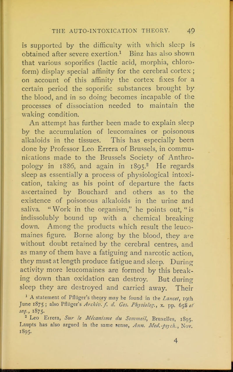 is supported by the difficulty with which sleep is obtained after severe exertion.^ Binz has also shown that various soporifics (lactic acid, morphia, chloro- form) display special affinity for the cerebral cortex ; on account of this affinity the cortex fixes for a certain period the soporific substances brought by the blood, and in so doing becomes incapable of the processes of dissociation needed to maintain the waking condition. An attempt has further been made to explain sleep by the accumulation of leucomaines or poisonous alkaloids in the tissues. This has especially been done by Professor Leo Errcra of Brussels, in commu- nications made to the Brussels Society of Anthro- pology in 1886, and again in 1895.^ He regards sleep as essentially a process of physiological intoxi- cation, taking as his point of departure the facts ascertained by Bouchard and others as to the existence of poisonous alkaloids in the urine and saliva.  Work in the organism, he points out,  is indissolubly bound up with a chemical breaking down. Among the products which result the leuco- maines figure. Borne along by the blood, they a'e without doubt retained by the cerebral centres, and as many of them have a fatiguing and narcotic action, they must at length produce fatigue and sleep. During activity more leucomaines are formed by this break- ing down than oxidation can destroy. But during sleep they are destroyed and carried away. Their ^ A statement of Pfliiger's theory may be found in the Lancet, 19th June 1875; also Pfliiger's ^;r///z'./. d. Ges. Physiolog., x. pp. 658 seq., 1875. ^ Leo Eirera, Siir h Micaiiisme du Soinmeil, Bruxelles, 1895. Laupts has also argued in the same sense, Aitn. Med.-psych., Nov. 1895. 4