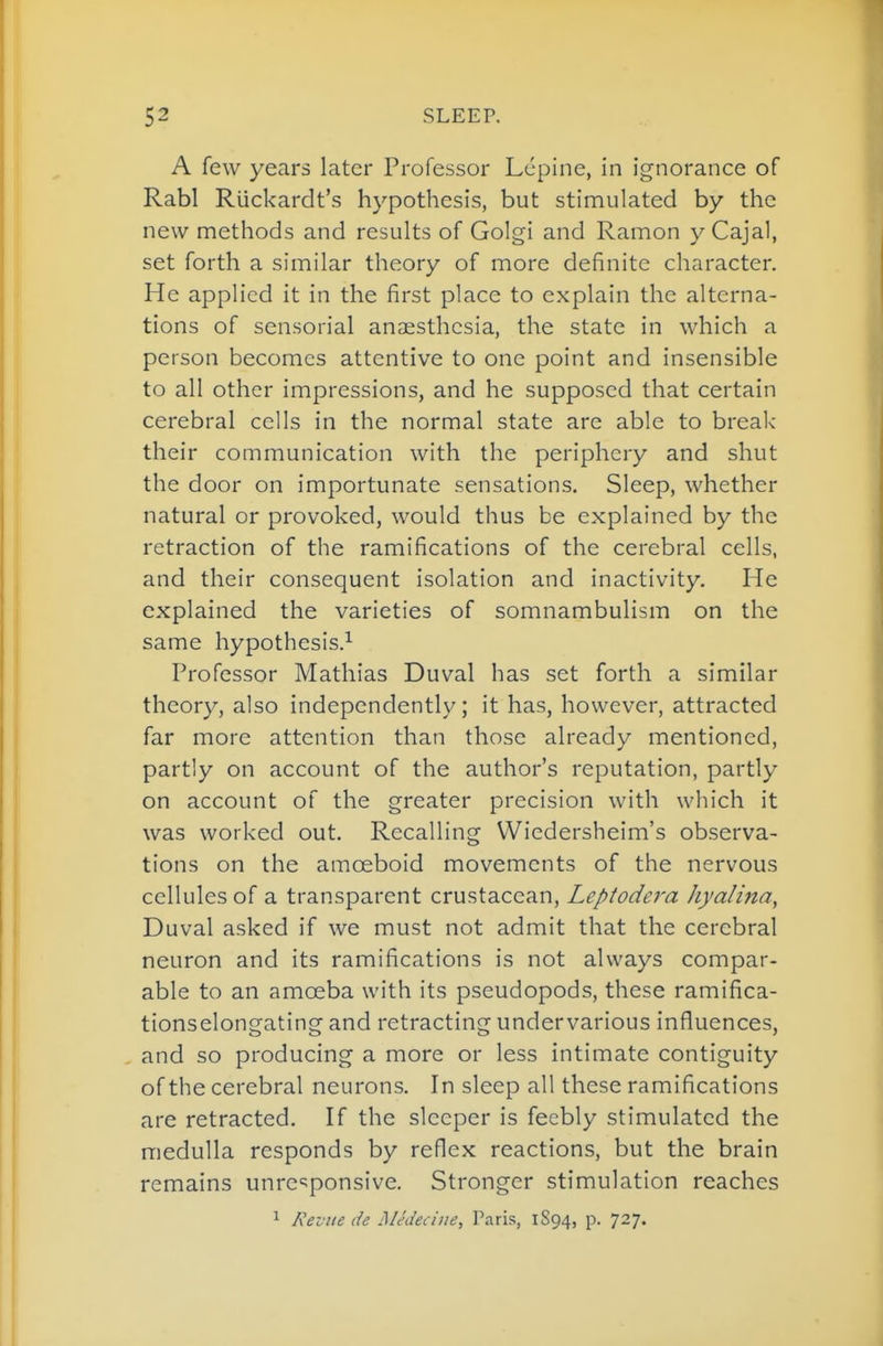 A few years later Professor Lcpine, in ignorance of Rabl RUckardt's hypothesis, but stimulated by the new methods and results of Golgi and Ramon y Cajal, set forth a similar theory of more definite character. He applied it in the first place to explain the alterna- tions of sensorial anaesthesia, the state in which a person becomes attentive to one point and insensible to all other impressions, and he supposed that certain cerebral cells in the normal state are able to break their communication with the periphery and shut the door on importunate sensations. Sleep, whether natural or provoked, would thus be explained by the retraction of the ramifications of the cerebral cells, and their consequent isolation and inactivity. He explained the varieties of somnambulism on the same hypothesis.^ Professor Mathias Duval has set forth a similar theory, also independently; it has, however, attracted far more attention than those already mentioned, partly on account of the author's reputation, partly on account of the greater precision with which it was worked out. Recalling VViedersheim's observa- tions on the amoeboid movements of the nervous cellules of a transparent crustacean, Leptodera hyalina, Duval asked if we must not admit that the cerebral neuron and its ramifications is not always compar- able to an amoeba with its pseudopods, these ramifica- tionselongating and retracting undervarious influences, and so producing a more or less intimate contiguity of the cerebral neurons. In sleep all these ramifications are retracted. If the sleeper is feebly stimulated the medulla responds by reflex reactions, but the brain remains unresponsive. Stronger stimulation reaches ^ Revue de MJdea'ne, Paris, 1S94, p. 727.