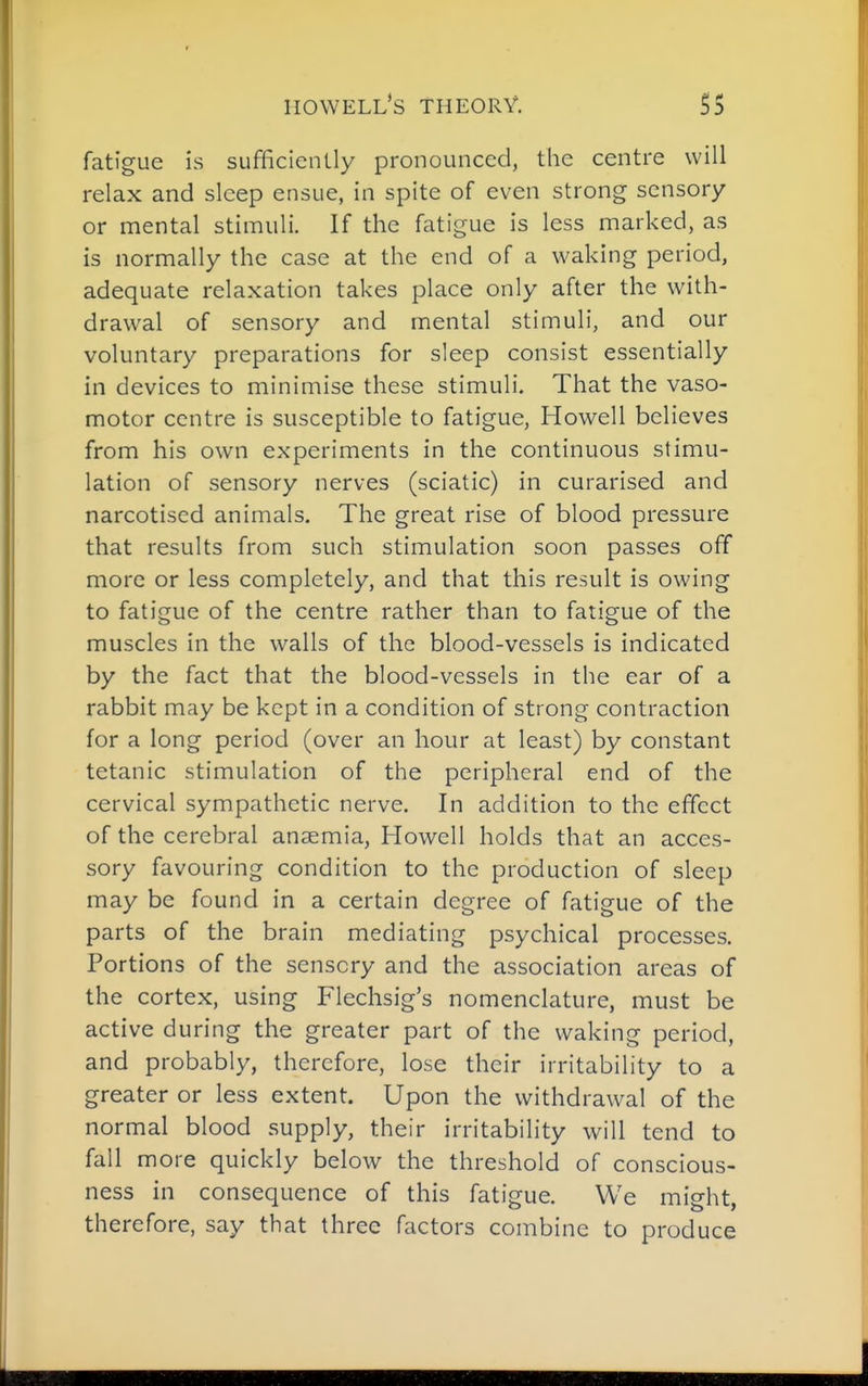 iiowell's theory. 5S fatigue is sufficiently pronounced, the centre will relax and sleep ensue, in spite of even strong sensory or mental stimuli. If the fatigue is less marked, as is normally the case at the end of a waking period, adequate relaxation takes place only after the with- drawal of sensory and mental stimuli, and our voluntary preparations for sleep consist essentially in devices to minimise these stimuli. That the vaso- motor centre is susceptible to fatigue, Hov^^ell believes from his own experiments in the continuous stimu- lation of sensory nerves (sciatic) in curarised and narcotised animals. The great rise of blood pressure that results from such stimulation soon passes off more or less completely, and that this result is owing to fatigue of the centre rather than to fatigue of the muscles in the walls of the blood-vessels is indicated by the fact that the blood-vessels in the ear of a rabbit may be kept in a condition of strong contraction for a long period (over an hour at least) by constant tetanic stimulation of the peripheral end of the cervical sympathetic nerve. In addition to the effect of the cerebral anaemia, Howell holds that an acces- sory favouring condition to the production of sleep may be found in a certain degree of fatigue of the parts of the brain mediating psychical processes. Portions of the sensory and the association areas of the cortex, using Flechsig's nomenclature, must be active during the greater part of the waking period, and probably, therefore, lose their irritability to a greater or less extent. Upon the withdrawal of the normal blood supply, their irritability will tend to fall more quickly below the threshold of conscious- ness in consequence of this fatigue. We might, therefore, say that three factors combine to produce