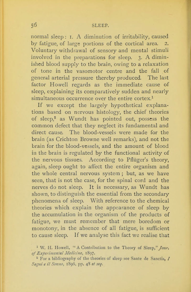 normal sleep : i. A diminution of irritability, caused by fatigue, of large portions of the cortical area. 2. Voluntary withdrawal of sensory and mental stimuli involved in the preparations for sleep. 3. A dimin- ished blood supply to the brain, owing to a relaxation of tone in the vasomotor centre and the fall of general arterial pressure thereby produced. The last factor Howell regards as the immediate cause of sleep, explaining its comparatively sudden and nearly simultaneous occurrence over the entire cortex.^ If we except the largely hypothetical explana- tions based on nervous histology, the chief theories of slecp,^ as Wundt has pointed out, possess the common defect that they neglect its fundamental and direct cause. The blood-vessels were made for the brain (as Crichton Browne well remarks), and not the brain for the blood-vessels, and the amount of blood in the brain is regulated by the functional activity of the nervous tissues. According to Pflliger's theory, again, sleep ought to affect the entire organism and the whole central nervous system ; but, as we have seen, that is not the case, for the spinal cord and the nerves do not sleep. It is necessary, as Wundt has shown, to distinguish the essential from the secondary phenomena of sleep. With reference to the chemical theories which explain the appearance of sleep by the accumulation in the organism of the products of fatifrue, we must remember that mere boredom or monotony, in the absence of all fatigue, is sufficient to cause sleep. If we analyse this fact we realise that ^ W. II. Howell,  A Contribution to the Theory of Sleep,''/our. of Experimental Medicine, 1897. For a bibliography of the theories of sleep see Sante de Sanctis, / Sogni e il Sonno, 1896, pp. 48 et seq.