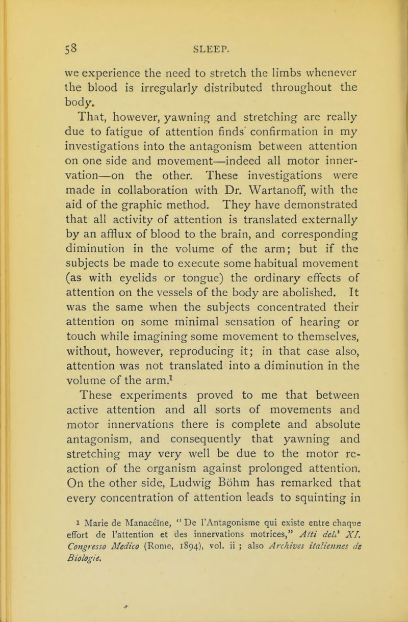 we experience the need to stretch the limbs whenever the blood is irregularly distributed throughout the body. That, however, yawning and stretching are really due to fatigue of attention finds confirmation in my investigations into the antagonism between attention on one side and movement—indeed all motor inner- vation—on the other. These investigations were made in collaboration with Dr. Wartanoff, with the aid of the graphic method. They have demonstrated that all activity of attention is translated externally by an afflux of blood to the brain, and corresponding diminution in the volume of the arm; but if the subjects be made to execute some habitual movement (as with eyelids or tongue) the ordinary effects of attention on the vessels of the body are abolished. It was the same when the subjects concentrated their attention on some minimal sensation of hearing or touch while imagining some movement to themselves, without, however, reproducing it; in that case also, attention was not translated into a diminution in the volume of the arm.^ These experiments proved to me that between active attention and all sorts of movements and motor innervations there is complete and absolute antagonism, and consequently that yawning and stretching may very well be due to the motor re- action of the organism against prolonged attention. On the other side, Ludwig Bohm has remarked that every concentration of attention leads to squinting in 1 Marie de Manaceine,  De I'Antagonisme qui existe entre chaque effort de I'attention et des innervations rnotrices, Atti deli* XL Congresso Medico (Rome, 1894), vol. ii ; also Archives italiennes de Biologie.