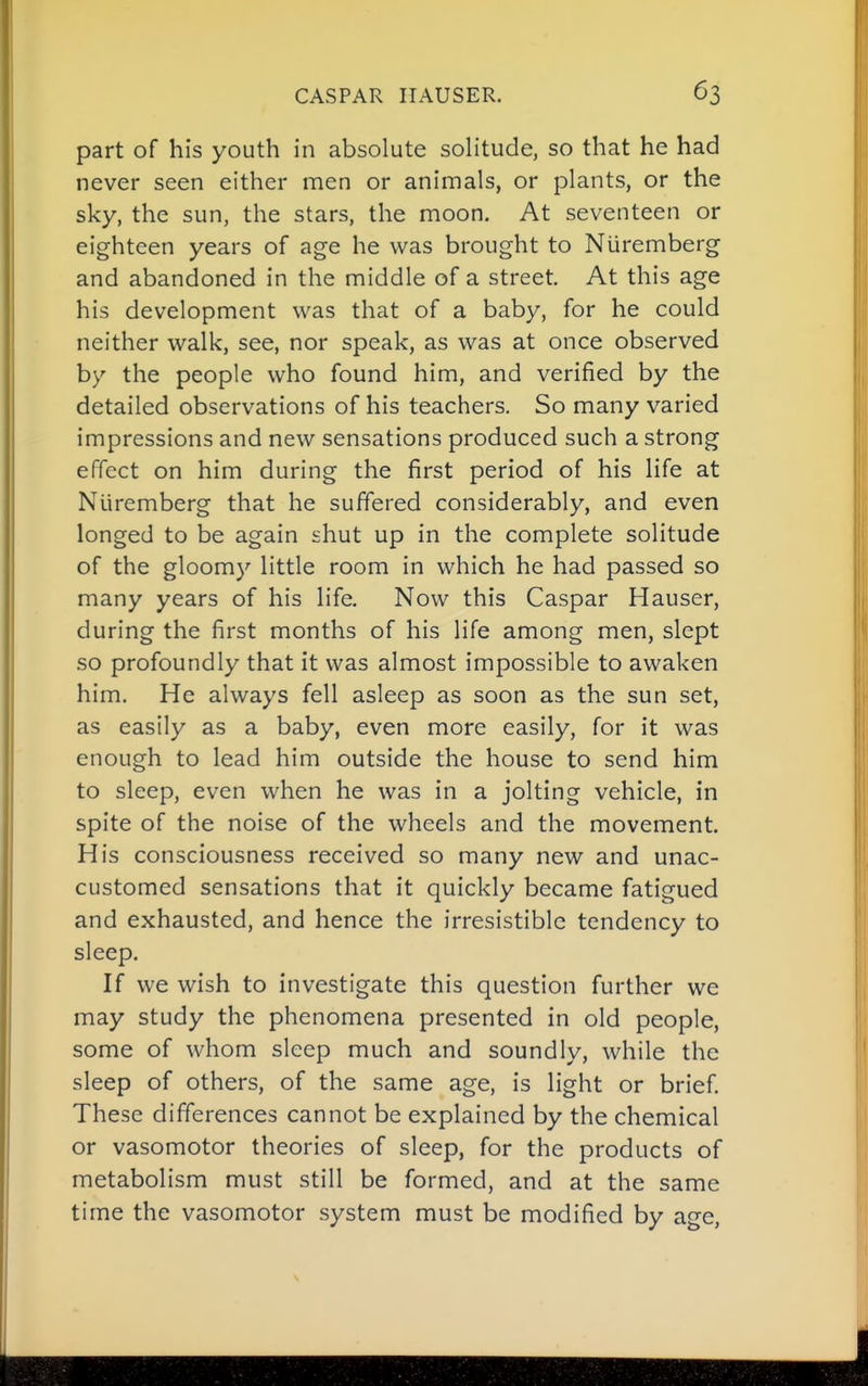 part of his youth in absolute solitude, so that he had never seen either men or animals, or plants, or the sky, the sun, the stars, the moon. At seventeen or eighteen years of age he was brought to Nuremberg and abandoned in the middle of a street. At this age his development was that of a baby, for he could neither walk, see, nor speak, as was at once observed by the people who found him, and verified by the detailed observations of his teachers. So many varied impressions and new sensations produced such a strong effect on him during the first period of his life at Nuremberg that he suffered considerably, and even longed to be again shut up in the complete solitude of the gloomy little room in which he had passed so many years of his life. Now this Caspar Hauser, during the first months of his life among men, slept so profoundly that it was almost impossible to awaken him. He always fell asleep as soon as the sun set, as easily as a baby, even more easily, for it was enough to lead him outside the house to send him to sleep, even when he was in a jolting vehicle, in spite of the noise of the wheels and the movement. His consciousness received so many new and unac- customed sensations that it quickly became fatigued and exhausted, and hence the irresistible tendency to sleep. If we wish to investigate this question further we may study the phenomena presented in old people, some of whom sleep much and soundly, while the sleep of others, of the same age, is light or brief. These differences cannot be explained by the chemical or vasomotor theories of sleep, for the products of metabolism must still be formed, and at the same time the vasomotor system must be modified by age,