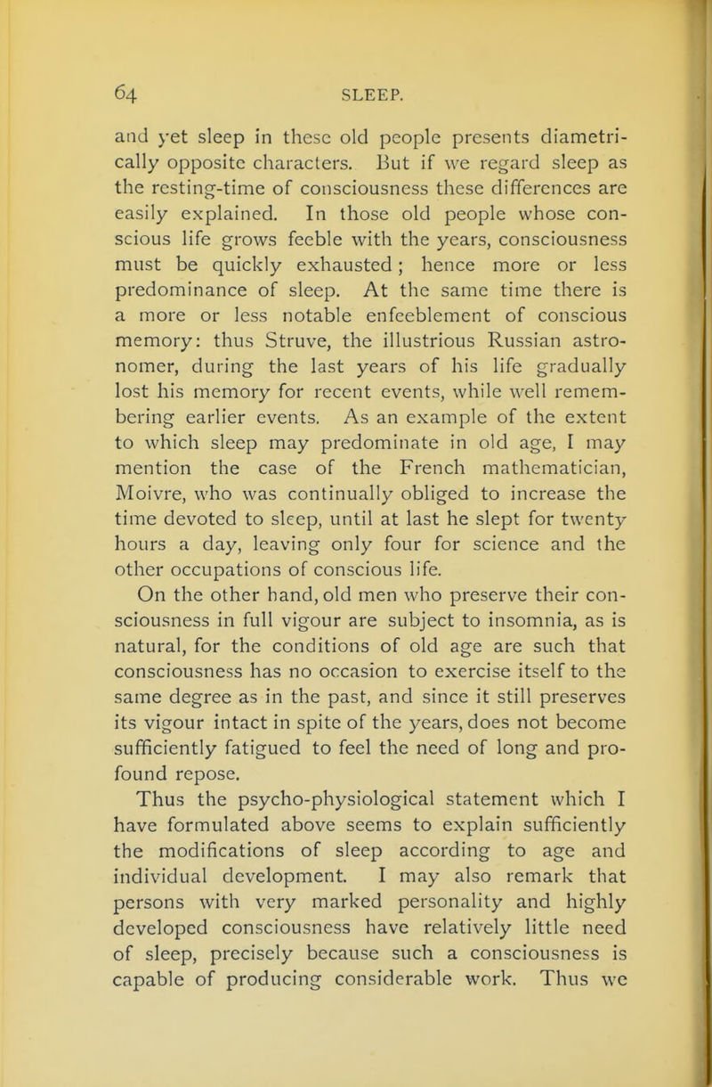 and yet sleep in these old people presents diametri- cally opposite characters, 13ut if we regard sleep as the resting-time of consciousness these differences are easily explained. In those old people whose con- scious life grows feeble with the years, consciousness must be quickly exhausted; hence more or less predominance of sleep. At the same time there is a more or less notable enfeeblement of conscious memory: thus Struve, the illustrious Russian astro- nomer, during the last years of his life gradually lost his memory for recent events, while well remem- bering earlier events. As an example of the extent to which sleep may predominate in old age, I may mention the case of the French mathematician, Moivre, who was continually obliged to increase the time devoted to sleep, until at last he slept for twenty hours a day, leaving only four for science and the other occupations of conscious life. On the other hand, old men who preserve their con- sciousness in full vigour are subject to insomnia, as is natural, for the conditions of old age are such that consciousness has no occasion to exercise itself to the same degree as in the past, and since it still preserves its vigour intact in spite of the years, does not become sufficiently fatigued to feel the need of long and pro- found repose. Thus the psycho-physiological statement which I have formulated above seems to explain sufficiently the modifications of sleep according to age and individual development, I may also remark that persons with very marked personality and highly developed consciousness have relatively little need of sleep, precisely because such a consciousness is capable of producing considerable work. Thus we