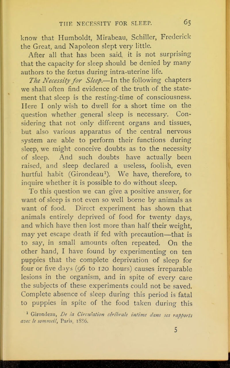 know that Humboldt, Mirabeau, Schiller, Frederick the Great, and Napoleon slept very little. After all that has been said,, it is not surprising that the capacity for sleep should be denied by many authors to the foetus during intra-uterine life. The Necessity for Sleep.—In the following chapters we shall often find evidence of the truth of the state- ment that sleep is the resting-time of consciousness. Here I only wish to dwell for a short time on the question whether .general sleep is necessary. Con- sidering that not only different organs and tissues, but also various apparatus of the central nervous system are able to perform their functions during sleep, we might conceive doubts as to the necessity of sleep. And such doubts have actually been raised, and sleep declared a useless, foolish, even hurtful habit (Girondeau^), We have, therefore, to inquire whether it is possible to do without sleep. To this question we can give a positive answer, for want of sleep is not even so well borne by animals as want of food. Direct experiment has shown that animals entirely deprived of food for twenty days, and which have then lost more than half their weight, may yet escape death if fed with precaution—that is to say, in small amounts often repeated. On the other hand, I have found by experimenting on ten puppies that the complete deprivation of sleep for four or five d;iy.s (96 to 120 hours) causes irreparable lesions in the organism, and in spite of every care the subjects of these experiments could not be saved. Complete absence of sleep during this period is fatal to puppies in spite of the food taken during this ^ Girondeau, De la Circulaiion cMbrale intime Jam ses rapports avec le somvieilf Paris, 18S6. 5