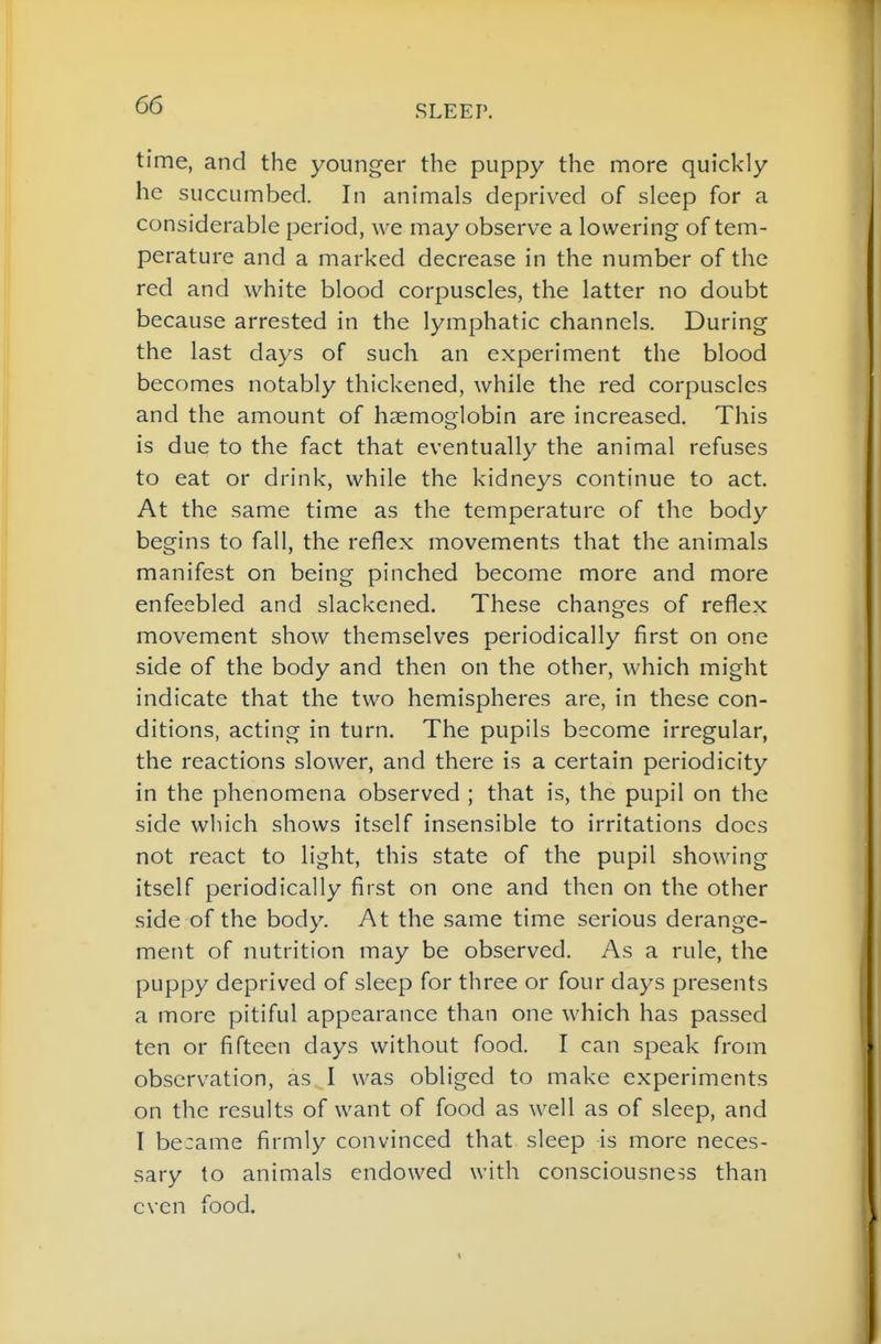 time, and the younger the puppy the more quickly he succumbed. In animals deprived of sleep for a considerable period, we may observe a lowering of tem- perature and a marked decrease in the number of the red and white blood corpuscles, the latter no doubt because arrested in the lymphatic channels. During the last days of such an experiment the blood becomes notably thickened, while the red corpuscles and the amount of haemoglobin are increased. This is due to the fact that eventually the animal refuses to eat or drink, while the kidneys continue to act. At the same time as the temperature of the body begins to fall, the reflex movements that the animals manifest on being pinched become more and more enfeebled and slackened. These changes of reflex movement show themselves periodically first on one side of the body and then on the other, which might indicate that the two hemispheres are, in these con- ditions, acting in turn. The pupils become irregular, the reactions slower, and there is a certain periodicity in the phenomena observed ; that is, the pupil on the side which shows itself insensible to irritations docs not react to light, this state of the pupil showing itself periodically first on one and then on the other side of the body. At the same time serious derange- ment of nutrition may be observed. As a rule, the puppy deprived of sleep for three or four days presents a more pitiful appearance than one which has passed ten or fifteen days without food. I can speak from observation, as I was obliged to make experiments on the results of want of food as well as of sleep, and I became firmly convinced that sleep is more neces- sary to animals endowed with consciousness than even food.