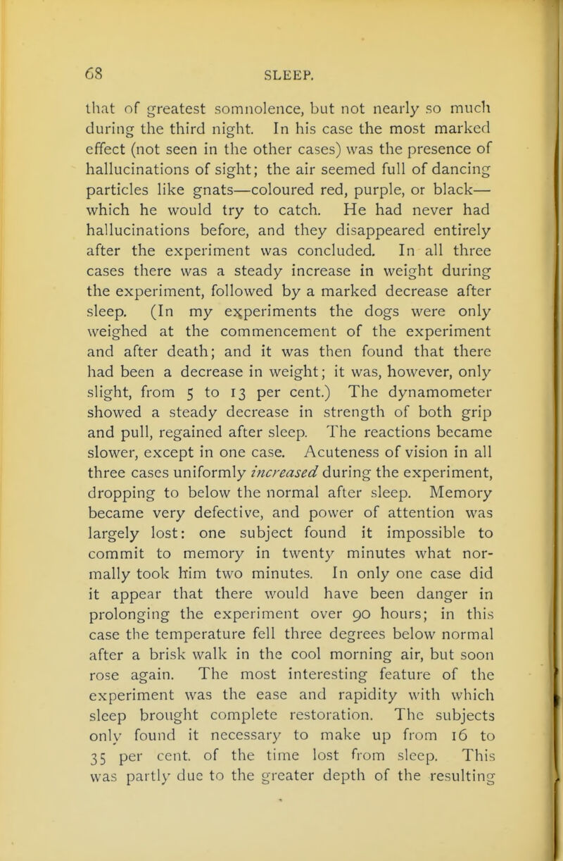that of greatest somnolence, but not nearly so much during the third night In his case the most marked effect (not seen in the other cases) was the presence of hallucinations of sight; the air seemed full of dancing particles like gnats—coloured red, purple, or black— which he would try to catch. He had never had hallucinations before, and they disappeared entirely after the experiment was concluded. In all three cases there was a steady increase in weight during the experiment, followed by a marked decrease after sleep. (In my experiments the dogs were only weighed at the commencement of the experiment and after death; and it was then found that there had been a decrease in weight; it was, however, only slight, from 5 to 13 per cent.) The dynamometer showed a steady decrease in strength of both grip and pull, regained after sleep. The reactions became slower, except in one case. Acuteness of vision in all three cases uniformly increased during the experiment, dropping to below the normal after sleep. Memory became very defective, and power of attention was largely lost: one subject found it impossible to commit to memory in twenty minutes what nor- mally took him two minutes. In only one case did it appear that there would have been danger in prolonging the experiment over 90 hours; in this case the temperature fell three degrees below normal after a brisk walk in the cool morning air, but soon rose again. The most interesting feature of the experiment was the ease and rapidity with which sleep brought complete restoration. The subjects only found it necessary to make up from 16 to 35 per cent, of the time lost from sleep. This was partly due to the greater depth of the resulting