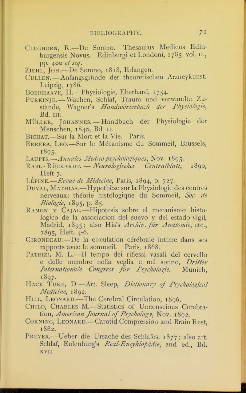 Cleghorn, R.—De Somno. Thesaurus Afedicus Edin- burgensis Novus. Edinburgi et Londoni, 1785, vol. 11., pp. 400 et seq. ZiEHL, JoH.—De Somno, 1818, Erlangen. CuLLEN. — Anfangsgriinde der theoretischen Arzneykunst. Leipzig, 1786. BoERHAAVE, H.—Physiologic, Eberhard, 1754- PuRKiNjE. — Wachen, Schlaf, Traum und verwandte Zu- stande, ^^'agner's Handwdrterbuch der Pliysiologie, Bd. III. MuLLER, Johannes. — Handbuch der Physiologie der Menschen, 1840, Bd. 11. B[CHAT.—Sur ia Mort et la Vie. Paris. Errera, Leo.—Sur le Mecanisme du Sommeil, Brussels, 1895. Laupts.—Annales Meduo-psychologiqiies^ Nov. 1895. Rabl-RiicKARDT.—Neurologisches Cetitralblatt, 1890, Heft 7. Lepine.—Revue de Medecine, Paris, 1894, p. 727. Duval, Mathias.—Hypothese sur la Physiologie des centres nerveau.x: theorie histologique du Sommeil, Soc. de Bio/ogie, 1895, p. 85. Ramon v Cajal.—Hipotesis sobre el mecanismo histo- logico de la associacion del suevo y del estado vigil, Madrid, 1895; also His's Archiv.fiir Anatoinie, etc., 1895, Heft. 4-6. Girondeau.—De la circulation ce'rebrale intime dans ses rapports avec le sommeil. Paris, 1868. Patrizi, M, L.—II tempo dei riflessi vasali del cervello e delle membre nella veglia e nel sonno, Drii/er Internatioii'txle Congress fiir Fsycholo^ie. Munich, 1897. Hack Tuke, D.—Art. Sleep, Dictionary of Psychological Medicine, 1892. Hill, Leonard.—The Cerebral Circulation, 1896. Child, Charles M.—Statistics of Unconscious Cerebra- tion, Anier!ca7i Journal of Psychology, Nov. 1892. Corning, Leonard.—Carotid Compression and Brain Rest, 1882. Preyer.—Ueber die Ursache des Schlafes, 1877; also art. Schlaf, Eulenburg's Real-Encyklopddie^ 2nd ed., Bd. xvii.