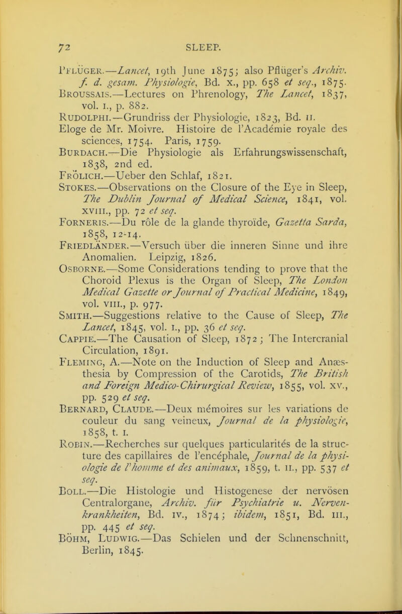Pfluger.—Laticet, 19th June 1875; ^^^o Pfliiger's Archiv. f. d. gesam. Physiologic, Bd. x,, pp. 658 et seq.^ 1875. Eroussais.—Lectures on Phrenology, The Lancet, 1837, vol. I., p. 882. RuDOLPHi.—Grundriss der Physiologic, 1823, Bd. 11. Eloge de Mr. Moivre. Histoire de I'Academie royale des sciences, 1754. Paris, 1759. BuRDACH.—Die Physiologic als Erfahrungswissenschaft, 1838, 2nd ed. Frolich.—Ueber den Schlaf, 1821. Stokes.—Observations on the Closure of the Eye in Sleep, The Dublin Journal of Medical Science^ 1841, vol. xviii., pp. 72 et seq. Forneris.—Du role de la glande thyroide, Gazetta Sarda, 1858, 12-14. Friedlander.—Versuch liber die inneren Sinne und ihre Anomalien. Leipzig, 1826. Osborne.—Some Considerations tending to prove that the Choroid Plexus is the Organ of Sleep, The London Medical Gazette or Journal of Tractical Medicine, 1849, vol. VIII., p. 977. Smith.—Suggestions relative to the Cause of Sleep, The Lancet, 1845, vol. i., pp. 36 et scq. Cappie.—The Causation of Sleep, 1872; The Intercranial Circulation, 1891. Fleming, A.—Note on the Liduction of Sleep and Anaes- thesia by Compression of the Carotids, The British and Foreign Medico-Chirurgical Review, 1855, vol. xv., pp. 529 ^/ seq. Bernard, Claude.—Deux memoires sur les variations de couleur du sang veineux, Journal de la physiologic, 1858, t. L Robin.—Recherches sur quelques particularites de la struc- ture des capillaires de Fencdphale, Journal de la physi- ologic de rhonime et des animaux, 1859, t. 11., pp. 537 et seq. Boll.—Die Histologic und Histogenese der nervosen Centralorgane, Archiv. fir Psychiatric u. Ncrven- krankheiten, Bd. iv., 1874; ibidem, 1851, Bd. iii., pp. 445 et seq. BoHM, LuDwiG.—Das Schielen und der Schnenschnilt, Berlin, 1845.