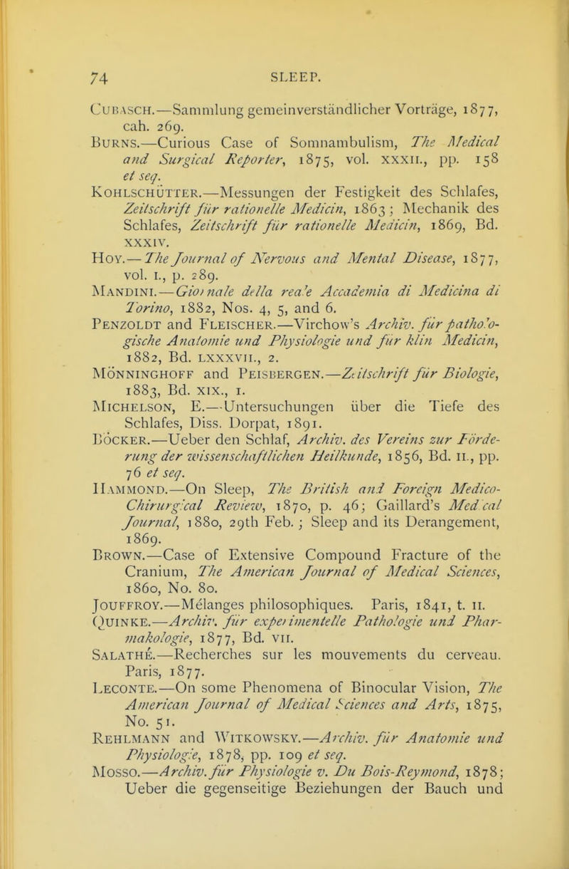 Cur.ASCH.—Saninilung gemcinverstandlicher Vortrage, 1877, cah. 269. Burns.—Curious Case of Somnambulism, The Medical and Surgical Reporier, 1875, vol. xxxii., pp. 158 et seq. KohlschOtter.—Messungen der Festigkeit des Schlafes, Zeilschrift fur rationelle Medicin, 1863 ; Mechanik des Schlafes, Zeilschrift fiir rationelle Meaicin, 1869, Bd. XXXIV. Hoy.— The Journal of Nervous and Mental Disease^ 1S77, vol. I., p. 289. Mandini. — Gioinale della rea'e Accademia di Medicina di Torino, 1882, Nos. 4, 5, and 6. Penzoldt and Fleischer.—Virchow's Archiv. f 'lirpatho'o- gische Anatomie und Physiologie und fur klin Medicin, 1882, Bd. Lxxxvii., 2. MoNNiNGHOFF and Peisbergen.—Ztiischrift fur Biologie, 1883, Bd. XIX., I. Michelson, E.—Untersuchungen iiber die Tiefe des Schlafes, Diss. Dorpat, 1891. BocKER.—Ueber den Schlaf, Archiv. des Vereins zur Torde- rung der wissenschaftlichen IJeilkunde, 1856, Bd. ii., pp. ^6 et seq. Hammond.—On Sleep, The British and Foreign Medico- Chirurg:cal Review, 1870, p. 46; Gaillard's Mcdcal Journal, 1880, 29th Feb. ; Sleep and its Derangement, 1869. Brown.—Case of Extensive Compound Fracture of the Cranium, The American Journal of Medical Sciences, i860. No. 80. JouFFROY.—Melanges philosophiques. Paris, 1841, t. 11. QuiNKE.—Archiv. fiir expei imentelle Pathologic und Phar- makologie, 1877, Bd. vir. Salathe.—Recherches sur les mouvements du cerveau. Paris, 1877. Leconte.—On some Phenomena of Binocular Vision, The American Journal of Medical Sciences and Arts, 1875, No. 51. Rehlmann and Witkowsky.—Archiv. fur Anatojnie und Physiologie, 1878, pp. 109 ei seq. M0.SS0.—Archiv. fiir Physiologie v. Du Bois-Reymond, 1878; Ueber die gegenseitige Beziehungen der Bauch und