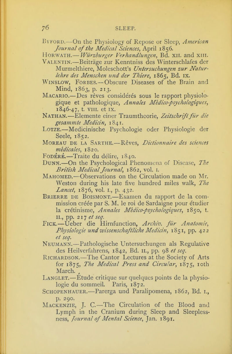 Evp'ORD.—On the Physiology of Repose or Sleep, Ajuerican Journal of the Medical Sciences, April 1856. IIoRWATH.— Wiirzburger Verhandlungen, Bd. xii. and xiii. Valentin.—Beitrage zur Kenntniss des Winterschlafes der Murmelthiere, Moleschott's Untersuchungen zur Natur- lehre des Menschen und der Tliiere, 1865, Bd. ix. WiNSLOW, Forbes.—Obscure Diseases of the Brain and Mind, 1863, p. 213. Macario.— Des reves considerds sous le rapport physiolo- gique at pathologique, Annales Medico-psychologiques, 1846-47, t. VIII. et IX. Nathan.—Elemente einer Traumthcorie, Zeitschrift fib- die gesam m te Medicin, 1841. LoTZE.—Medicinische Psychologic oder Physiologie der Seele, 1852, MoREAU DE LA Sarthe.—Revcs, Dictionnaire des sciences medicales, 1820. FoDERE.—Traite du delire, 1840, Dunn.—On the Psychological Phenomena of Disease, The British Medical Journal, 1862, vol. i. Mahomed.—Observations on the Circulation made on Mr. Weston during his late five hundred miles walk, The Lancet, 1876, vol. i., p. 432. Brierre de Boismont.—Examen du rapport de la com- mission crdee par S. M. le roi de Sardaigne pour etudier la cretinisme, Annales Medico-psychologiques, 1850, t. 11., pp. 2X1 et FiCK.—Ueber die Hirnfunction, Archiv. fiir Anatomie, Physiologie und wissenschaftliche Medicin, 1851, pp. 422 et seq. Neumann.—Pathologische Untersuchungen als Regulative des Heilverfahrens, 1842, Bd. 11., pp. 98 et seq. Richardson.—The Cantor Lectures at the Society of Arts for 1875, The Medical Press and Circular, 1875, loth March. , Langlet.—Etude critique sur quelqucs points de la physio- logie du sommeil. Paris, 1872. Schopenhauer.—Parerga und Paralipomena, 1862, Bd. i., p. 290. Mackenzie, J. C—The Circulation of the Blood and Lymph in the Cranium during Sleep and Sleepless- ness, [ournal of Mental Science, Jan. 1891.