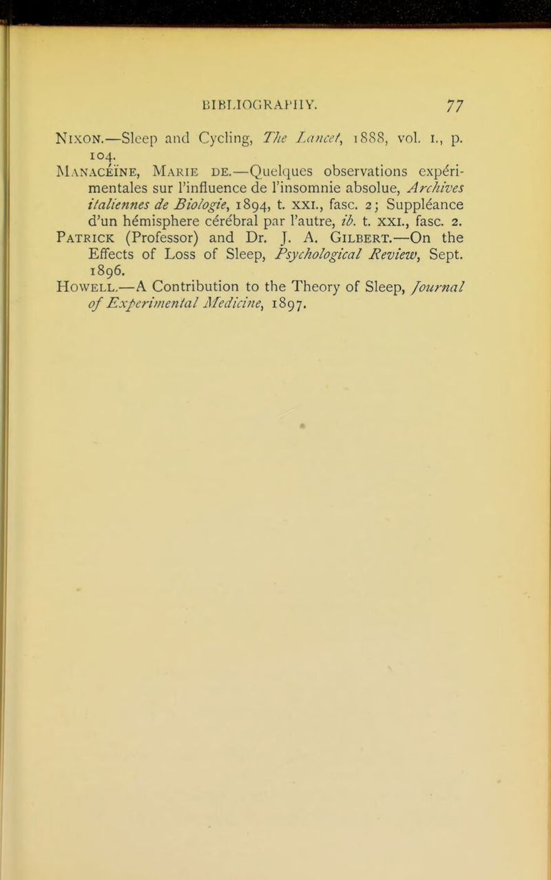 Nixon.—Sleep and Cycling, TJlc Lancet, 1888, vol. i., p. 104. Maxaceine, Marie de.—Quelques observations cxp<^ri- mentales sur I'influence de I'insomnie absolue, Archives italiennes de Biologie, 1894, t, xxi., fasc. 2; Suppl^ance d'un hemisphere cerebral par I'autre, ib. t. xxi., fasc. 2. Patrick (Professor) and Dr. J. A. Gilbert.—On the Effects of Loss of Sleep, Psychological Review^ Sept. 1896. Howell,—A Contribution to the Theory of Sleep, /ournal of Experimenial Medicine, 1897.