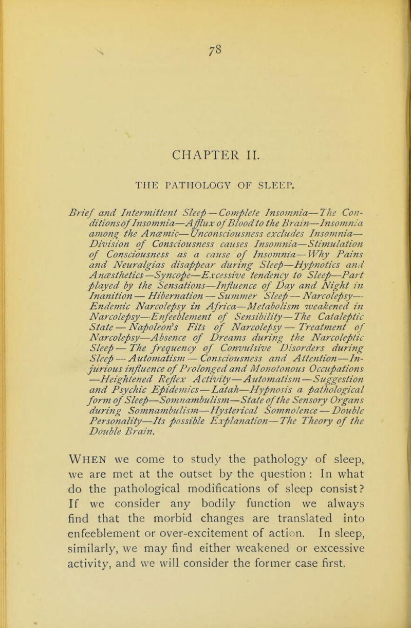 CHAPTER II. THE PATHOLOGY OF SLEEP. Brief and Intermitte7it Sleep—Complete Insomnia—The Con- ditions of Insomnia—Afflux of Blood to the B?-aifi—Insom?i:a amon^ the A ncemic— Uncofiscioiisness exchcdes Ifisom?na— Division of Consciousness causes Insomnia—Stimulation of Consciousness as a cause of Insomnia— IVliy Pains and Neuralgias disappear during Sleep—Hypfiotics afid A7icesthetics —Syncope—Excessive tendency to Sleep—Part played by the Sensatiofis—Influence of Day and Night in Inanition — Hibernation — Summer Sleep — Narcolepsy— Endemic Narcolepsy in Africa—Metabolism weakened in Narcolepsy—Enfeeblement of Sensibility—The Cataleptic State — Napoleon^s Fits of Narcolepsy — Treatment of Narcolepsy—Absence of Dreains during the Narcoleptic Sleep — The frequency of Co?ivulsive Disorders during Sleep — Automatisvi—Consciousness and Atte?itioft—In- jurious influence of Prolonged and Monotonous Occupations —Heightened Reflex Activity—Automatism — Suggestion afid Psychic Epidemics—Latah—Hypnosis a pathological form of Sleep—Somuambulisin—State of the Sensory Organs during Somnambulism—Hysterical Somnolence — Double Personality—Its possible Explanation—The Theory of the Double Brain. When we come to study the pathology of sleep, we are met at the outset by the question : In what do the pathological modifications of sleep consist? If we consider any bodily function we always find that the morbid changes are translated into enfeeblement or over-excitement of action. In sleep, similarly, we may find either weakened or excessive activity, and we will consider the former case first.