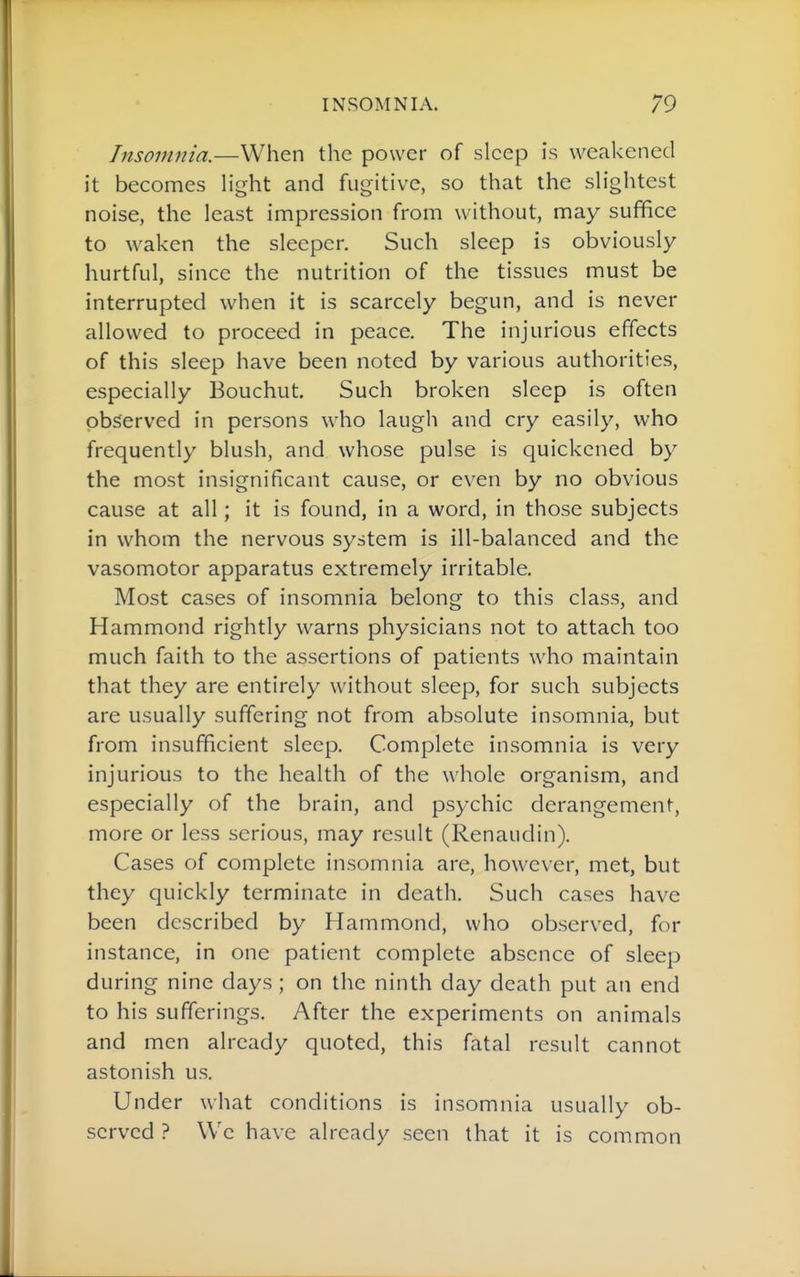Insomnia.—When tlie power of sleep is weakened it becomes light and fugitive, so that the slightest noise, the least impression from without, may suffice to waken the sleeper. Such sleep is obviously- hurtful, since the nutrition of the tissues must be interrupted when it is scarcely begun, and is never allowed to proceed in peace. The injurious effects of this sleep have been noted by various authorities, especially Bouchut. Such broken sleep is often observed in persons who laugh and cry easily, who frequently blush, and whose pulse is quickened by the most insignificant cause, or even by no obvious cause at all; it is found, in a word, in those subjects in whom the nervous system is ill-balanced and the vasomotor apparatus extremely irritable. Most cases of insomnia belong to this class, and Hammond rightly warns physicians not to attach too much faith to the assertions of patients who maintain that they are entirely without sleep, for such subjects are usually suffering not from absolute insomnia, but from insufficient sleep. Complete insomnia is very injurious to the health of the whole organism, and especially of the brain, and psychic derangement, more or less serious, may result (Renaudin). Cases of complete insomnia are, however, met, but they quickly terminate in death. Such cases have been described by Hammond, who observed, for instance, in one patient complete absence of sleep during nine days ; on the ninth day death put an end to his sufferings. After the experiments on animals and men already quoted, this fatal result cannot astonish us. Under what conditions is insomnia usually ob- served ? \Vc have already seen that it is common