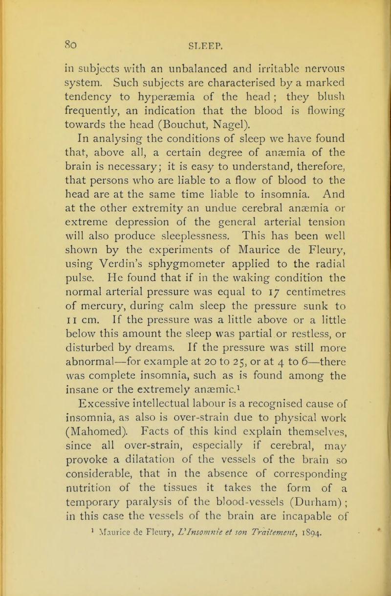 in subjects with an unbalanced and irritable nervous system. Such subjects are characterised by a marked tendency to hyperaemia of the head ; they blush frequently, an indication that the blood is flowing towards the head (Bouchut, Nagel). In analysing the conditions of sleep we have found that, above all, a certain degree of anaemia of the brain is necessary; it is easy to understand, therefore, that persons who are liable to a flow of blood to the head are at the same time liable to insomnia. And at the other extremity an undue cerebral anaemia or extreme depression of the general arterial tension will also produce sleeplessness. This has been well shown by the experiments of Maurice de Fleury, using Verdin's sphygmometer applied to the radial pulse. He found that if in the waking condition the normal arterial pressure was equal to 17 centimetres of mercury, during calm sleep the pressure sunk to II cm. If the pressure was a little above or a little below this amount the sleep was partial or restless, or disturbed by dreams. If the pressure was still more abnormal—for example at 20 to 25, or at 4 to 6—there was complete insomnia, such as is found among the insane or the extremely anaemic.^ Excessive intellectual labour is a recognised cause of insomnia, as also is over-strain due to physical work (Mahomed). Facts of this kind explain themselves, since all over-strain, especially if cerebral, may provoke a dilatation of the vessels of the brain so considerable, that in the absence of corresponding nutrition of the tissues it takes the form of a temporary paralysis of the blood-vessels (Durham); in this case the vessels of the brain are incapable of ' Nr.iurice de Fleury, VInsomm'e et son Traitemeut, 1S94.