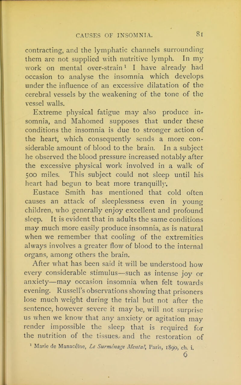 contracting, and the lymphatic channels surrounding them are not supplied with nutritive lymph. In my work on mental over-strain ^ I have already had occasion to analyse the insomnia which develops under the influence of an excessive dilatation of the cerebral vessels by the weakening of the tone of the vessel walls. Extreme physical fatigue may also produce in- somnia, and Mahomed supposes that under these conditions the insomnia is due to stronger action of the heart, which consequently sends a more con- siderable amount of blood to the brain. In a subject he observed the blood pressure increased notably after the excessive physical work involved in a walk of 500 miles. This subject could not sleep until his heart had begun to beat more tranquill}'. Eustace Smith has mentioned that cold often causes an attack of sleeplessness even in young children, who generally enjoy excellent and profound sleep. It is evident that in adults the same conditions may much more easily produce insomnia, as is natural when we remember that cooling of the extremities always involves a greater flow of blood to the internal organs, among others the brain. After what has been said it will be understood how every considerable stimulus—such as intense joy or anxiety—may occasion insomnia when felt towards evening. Russell's observations showing that prisoners lose much weight during the trial but not after the sentence, however severe it may be, will not surprise us when we know that any anxiety or agitation may render impossible the sleep that is required for the nutrition of the tissues^ and the restoration of ' Marie de Manaceine, Le Surnihiage Mental, Paris, 1890, ch. i.