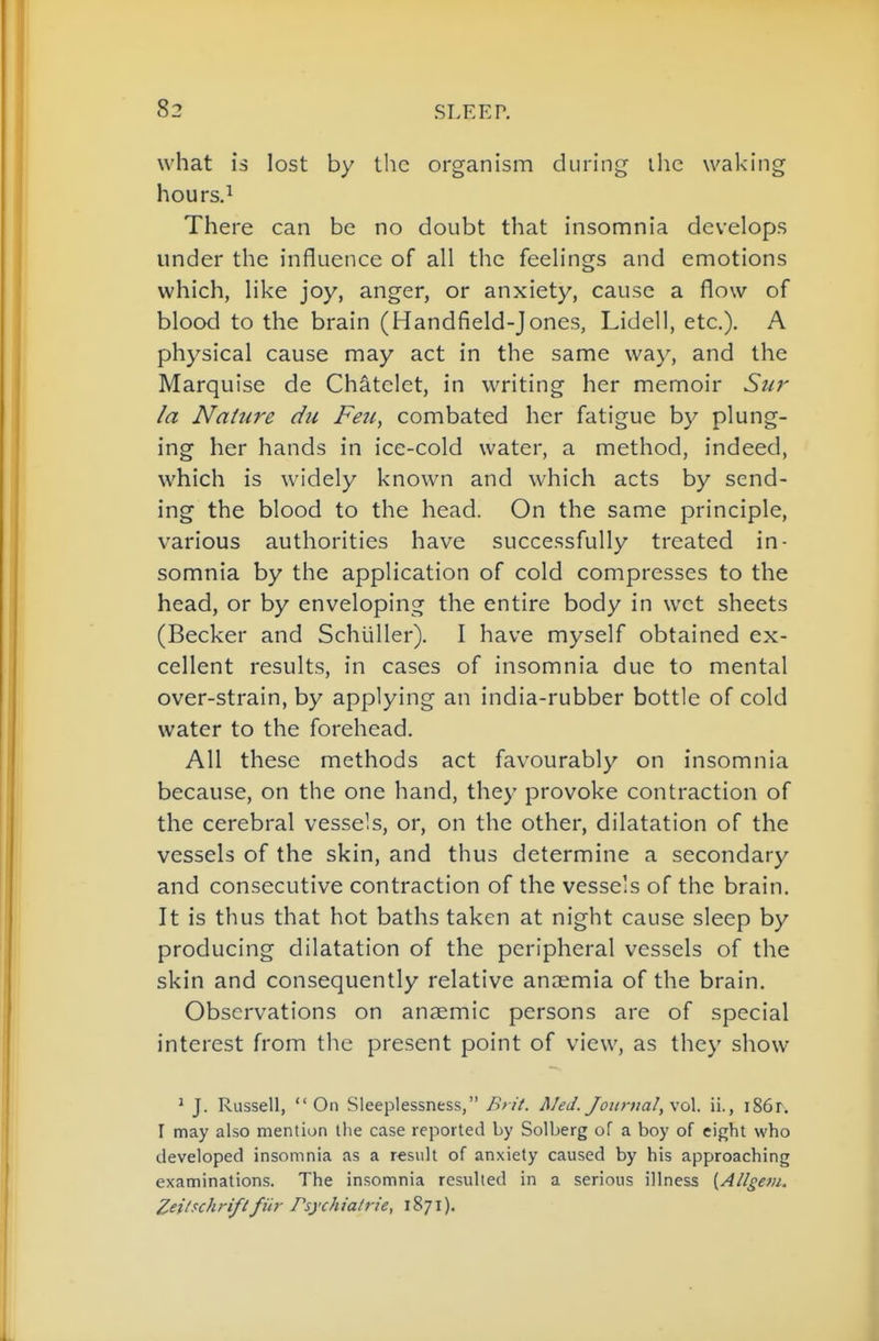 83 SLEER what is lost by the organism during ihc waking hours.i There can be no doubt that insomnia develops under the influence of all the feelings and emotions which, like joy, anger, or anxiety, cause a flow of blood to the brain (Handfield-Jones, Lidell, etc.). A physical cause may act in the same way, and the Marquise de Chatelet, in writing her memoir Sur la Nature du Feu, combated her fatigue by plung- ing her hands in ice-cold water, a method, indeed, which is widely known and which acts by send- ing the blood to the head. On the same principle, various authorities have successfully treated in- somnia by the application of cold compresses to the head, or by enveloping the entire body in wet sheets (Becker and Schliller). I have myself obtained ex- cellent results, in cases of insomnia due to mental over-strain, by applying an india-rubber bottle of cold water to the forehead. All these methods act favourably on insomnia because, on the one hand, they provoke contraction of the cerebral vessels, or, on the other, dilatation of the vessels of the skin, and thus determine a secondary and consecutive contraction of the vessels of the brain. It is thus that hot baths taken at night cause sleep by producing dilatation of the peripheral vessels of the skin and consequently relative anaemia of the brain. Observations on anaemic persons are of special interest from the present point of view, as they show ' J. Russell, On Sleeplessness, Brit. A/eJ. Jotir)ial,\o\. ii., i86r. I may also mention the case reported by Solberg of a boy of eight who developed insomnia as a r€siilt of anxiety caused by his approaching examinations. The insomnia resulted in a serious illness {Allgem. Zei/schri/ifiir Psychiatrie, 1871).