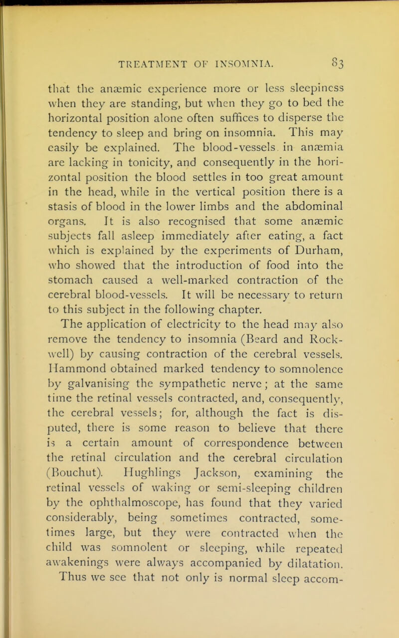 that the anaemic experience more or less sleepiness when they are standing, but when they go to bed the horizontal position alone often suffices to disperse the tendency to sleep and bring on insomnia. This may easily be explained. The blood-vessels in anaemia are lacking in tonicity, and consequently in the hori- zontal position the blood settles in too great amount in the head, while in the vertical position there is a stasis of blood in the lower limbs and the abdominal organs. It is also recognised that some anaemic subjects fall asleep immediately after eating, a fact which is explained by the experiments of Durham, who showed that the introduction of food into the stomach caused a well-marked contraction of the cerebral blood-vessels. It will be necessary to return to this subject in the following chapter. The application of electricity to the head may also remove the tendency to insomnia (Beard and Rock- well) by causing contraction of the cerebral vessels. Hammond obtained marked tendency to somnolence by galvanising the sympathetic nerve ; at the same time the retinal vessels contracted, and, consequentl)', the cerebral vessels; for, although the fact is dis- puted, there is some reason to believe that there is a certain amount of correspondence between the retinal circulation and the cerebral circulation (Bouchut). Hughlings Jackson, examining the retinal vessels of waking or semi-sleeping children by the ophthalmoscope, has found that they varied considerably, being sometimes contracted, some- times large, but they were contracted when the child was somnolent or sleeping, while repeated awakenings were always accompanied by dilatation. Thus we see that not only is normal sleep accom-