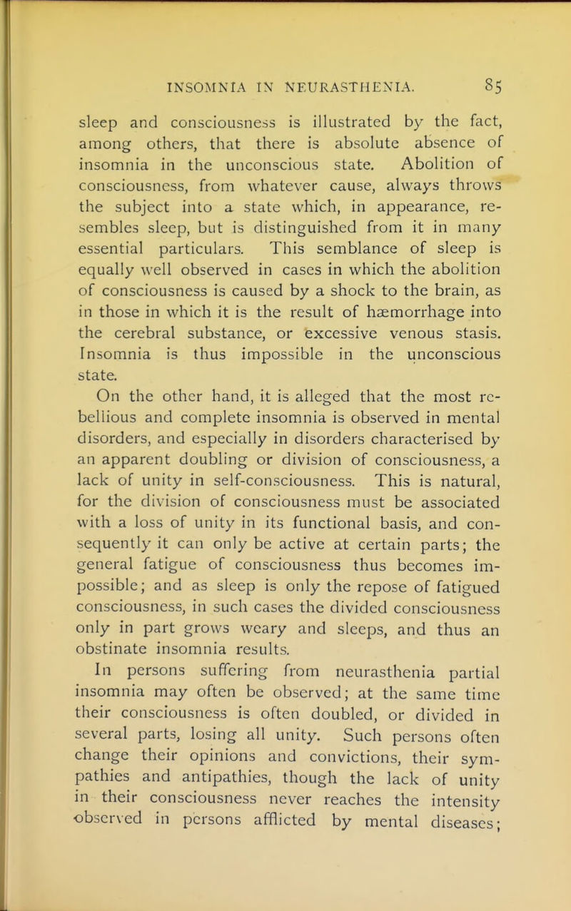 sleep and consciousness is illustrated by the fact, among others, that there is absolute absence of insomnia in the unconscious state. Abolition of consciousness, from whatever cause, always throws the subject into a state which, in appearance, re- sembles sleep, but is distinguished from it in many essential particulars. This semblance of sleep is equally well observed in cases in which the abolition of consciousness is caused by a shock to the brain, as in those in which it is the result of haemorrhage into the cerebral substance, or excessive venous stasis. Insomnia is thus impossible in the unconscious state. On the other hand, it is alleged that the most re- bellious and complete insomnia is observed in mental disorders, and especially in disorders characterised by an apparent doubling or division of consciousness, a lack of unity in self-consciousness. This is natural, for the division of consciousness must be associated with a loss of unity in its functional basis, and con- sequently it can only be active at certain parts; the general fatigue of consciousness thus becomes im- possible; and as sleep is only the repose of fatigued consciousness, in such cases the divided consciousness only in part grows weary and sleeps, and thus an obstinate insomnia results. In persons suffering from neurasthenia partial insomnia may often be observed; at the same time their consciousness is often doubled, or divided in several parts, losing all unity. Such persons often change their opinions and convictions, their sym- pathies and antipathies, though the lack of unity in their consciousness never reaches the intensity observed in persons afflicted by mental diseases;
