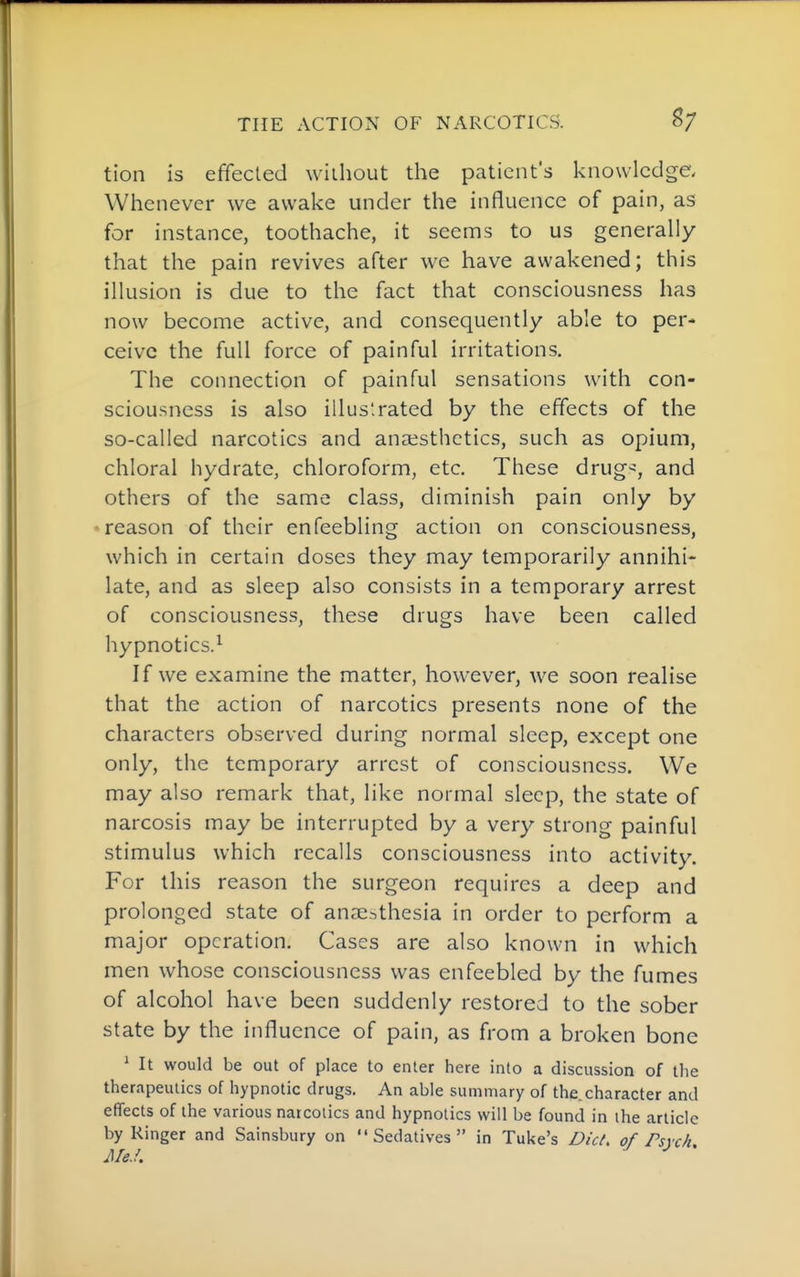 tion is effected without the patient's knowledge. Whenever we awake under the influence of pain, as for instance, toothache, it seems to us generally that the pain revives after we have awakened; this illusion is due to the fact that consciousness has now become active, and consequently able to per- ceive the full force of painful irritations. The connection of painful sensations with con- sciousness is also illus'.rated by the effects of the so-called narcotics and anaesthetics, such as opium, chloral hydrate, chloroform, etc. These drug'^, and others of the same class, diminish pain only by •reason of their enfeebling action on consciousness, which in certain doses they may temporarily annihi- late, and as sleep also consists in a temporary arrest of consciousness, these drugs have been called hypnotics.^ If we examine the matter, however, we soon realise that the action of narcotics presents none of the characters observed during normal sleep, except one only, the temporary arrest of consciousness. We may also remark that, like normal sleep, the state of narcosis may be interrupted by a very strong painful stimulus which recalls consciousness into activity. For this reason the surgeon requires a deep and prolonged state of anaesthesia in order to perform a major operation. Cases are also known in which men whose consciousness was enfeebled by the fumes of alcohol have been suddenly restored to the sober state by the influence of pain, as from a broken bone ^ It would be out of place to enter here into a discussion of the therapeutics of hypnotic drugs. An able summary of the. character and effects of the various narcotics and hypnotics will be found in the article by Ringer and Sainsbury on Sedatives in Tuke's Did. of Psvck MeJ. ^ '