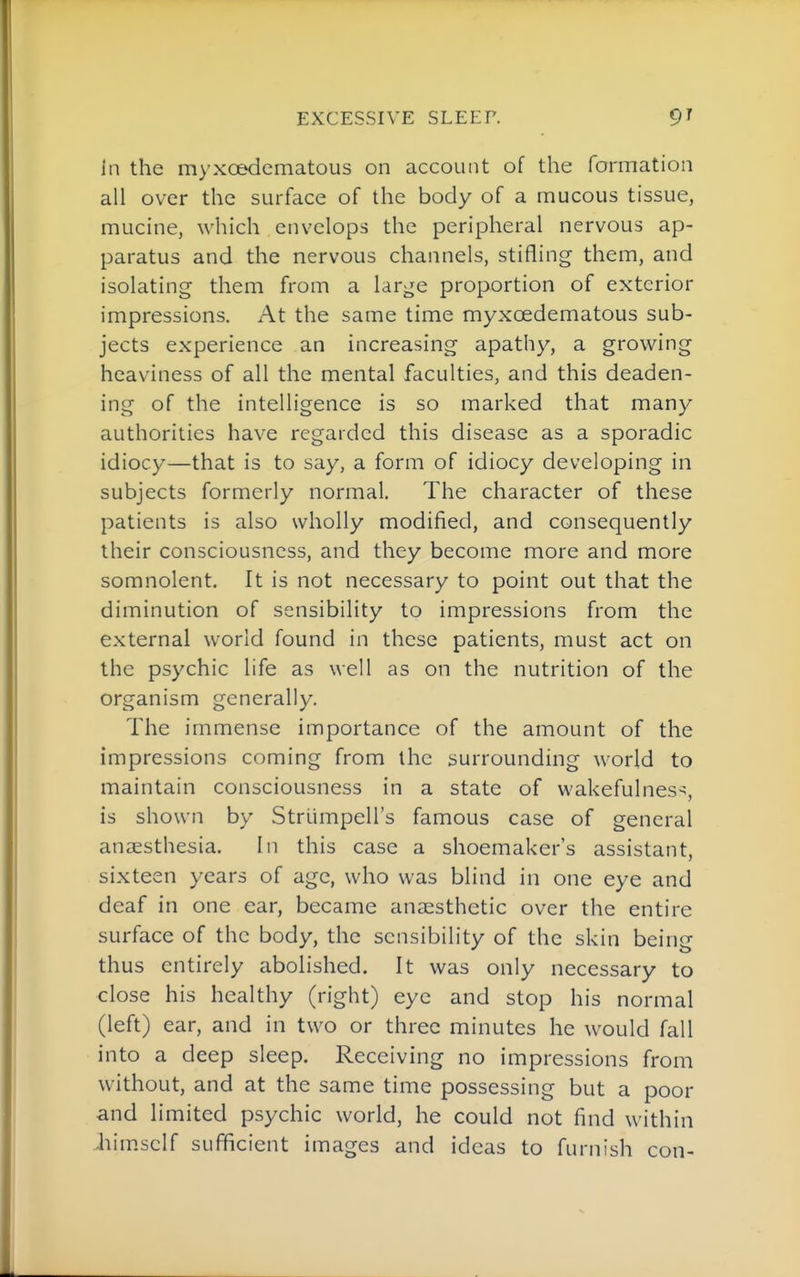 In the myxoedematous on account of the formation all over the surface of the body of a mucous tissue, mucine, which envelops the peripheral nervous ap- paratus and the nervous channels, stifling them, and isolating them from a large proportion of exterior impressions. At the same time myxoedematous sub- jects experience an increasing apathy, a growing heaviness of all the mental faculties, and this deaden- ing of the intelligence is so marked that many authorities have regarded this disease as a sporadic idiocy—that is to say, a form of idiocy developing in subjects formerly normal. The character of these patients is also wholly modified, and consequently their consciousness, and they become more and more somnolent. It is not necessary to point out that the diminution of sensibility to impressions from the external world found in these patients, must act on the psychic life as well as on the nutrition of the organism generally. The immense importance of the amount of the impressions coming from the surrounding world to maintain consciousness in a state of wakefulness, is shown by Strlimpell's famous case of general anaesthesia. In this case a shoemaker's assistant, sixteen years of age, who was blind in one eye and deaf in one ear, became anaesthetic over the entire surface of the body, the sensibility of the skin being thus entirely abolished. It was only necessary to close his healthy (right) eye and stop his normal (left) ear, and in two or three minutes he would fall into a deep sleep. Receiving no impressions from without, and at the same time possessing but a poor and limited psychic world, he could not find within Jiim.sclf sufficient images and ideas to furnish con-