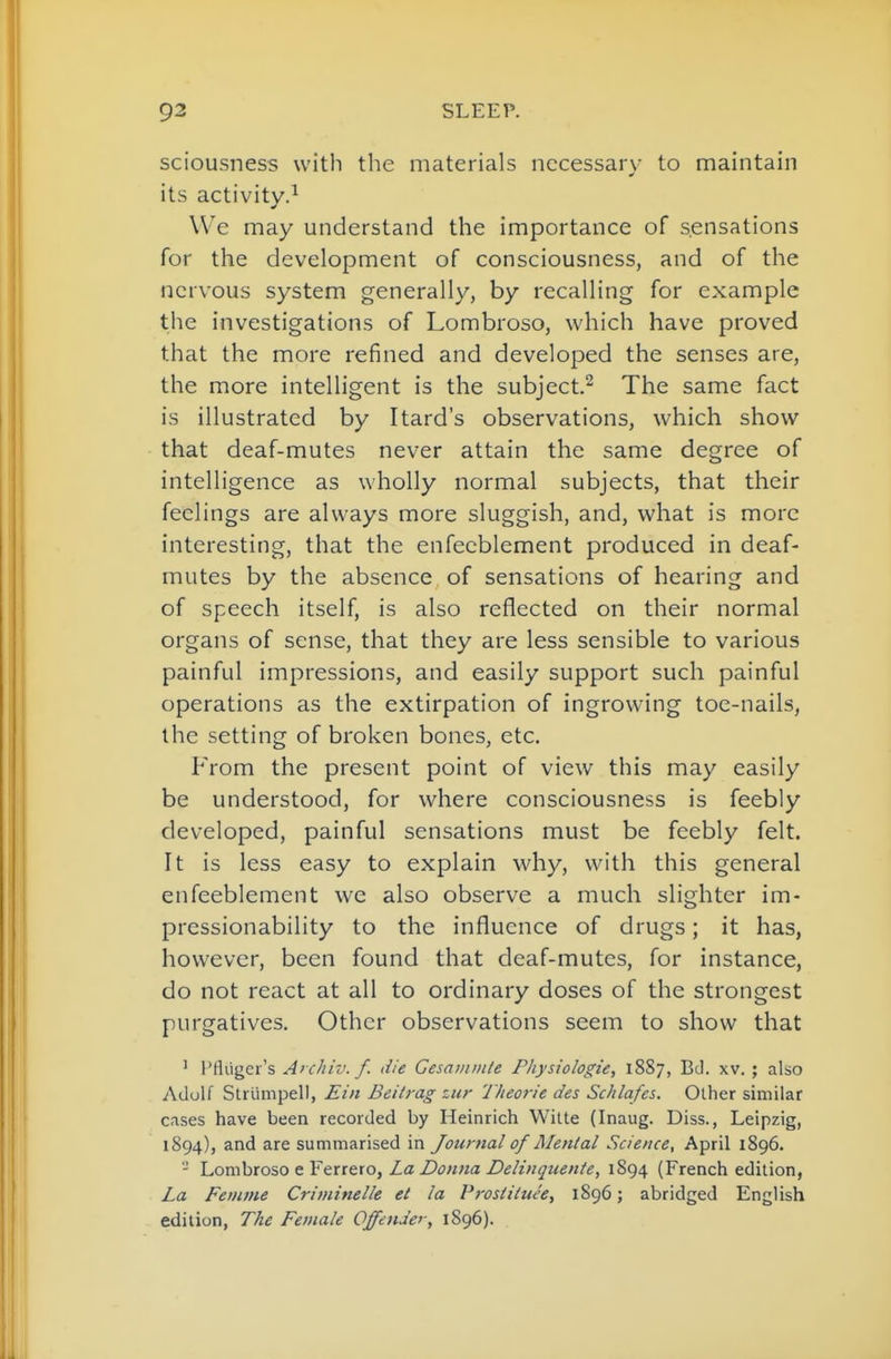 sciousness with the materials necessary to maintain its activity.^ We may understand the importance of sensations for the development of consciousness, and of the nervous system generally, by recalling for example the investigations of Lombroso, which have proved that the more refined and developed the senses are, the more intelligent is the subject.^ The same fact is illustrated by Itard's observations, which show that deaf-mutes never attain the same degree of intelligence as wholly normal subjects, that their feelings are always more sluggish, and, what is more interesting, that the enfecblement produced in deaf- mutes by the absence of sensations of hearing and of speech itself, is also reflected on their normal organs of sense, that they are less sensible to various painful impressions, and easily support such painful operations as the extirpation of ingrowing toe-nails, the setting of broken bones, etc. From the present point of view this may easily be understood, for where consciousness is feebly developed, painful sensations must be feebly felt. It is less easy to explain why, with this general enfeeblement we also observe a much slighter im- pressionability to the influence of drugs; it has, however, been found that deaf-mutes, for instance, do not react at all to ordinary doses of the strongest purgatives. Other observations seem to show that ' I'fliiger's A' chiv. f. die Cesatnmte Physiologie, 1887, Bd. xv. ; also Adulf Striimpel), Ein Beitrag zur 'J/ieor/'e des Schlafes. Other similar cases have been recorded by Heinrich Witte (Inaug. Diss., Leipzig, 1894), and are summarised in Journal of Mental Science, April 1896. - Lomhioso eYtrteio, La Donna Deltnguen/e, 1894 (French edition, La Feniine Criviinelle et la Vrostittue, 1896; abridged English edition, The Female Offender, 1896).