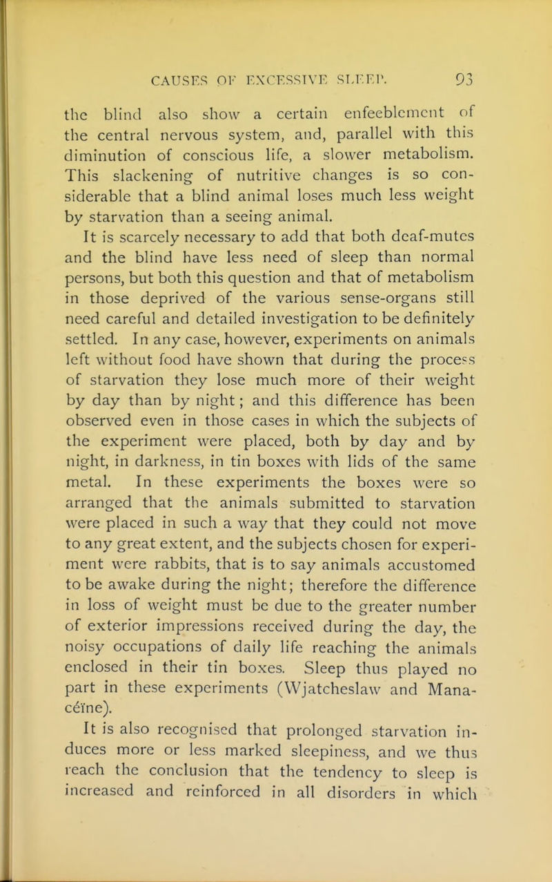 the blind also show a certain enfeeblcmcnt of the central nervous system, and, parallel with this diminution of conscious life, a slower metabolism. This slackening of nutritive changes is so con- siderable that a blind animal loses much less weight by starvation than a seeing animal. It is scarcely necessary to add that both deaf-mutes and the blind have less need of sleep than normal persons, but both this question and that of metabolism in those deprived of the various sense-organs still need careful and detailed investigation to be definitely settled. In any case, however, experiments on animals left without food have shown that during the process of starvation they lose much more of their weight by day than by night; and this difference has been observed even in those cases in which the subjects of the experiment were placed, both by day and by night, in darkness, in tin boxes with lids of the same metal. In these experiments the boxes were so arranged that the animals submitted to starvation were placed in such a way that they could not move to any great extent, and the subjects chosen for experi- ment were rabbits, that is to say animals accustomed to be awake during the night; therefore the difference in loss of weight must be due to the greater number of exterior impressions received during the day, the noisy occupations of daily life reaching the animals enclosed in their tin boxes. Sleep thus played no part in these experiments (Wjatcheslaw and Mana- c^i'ne). It is also recognised that prolonged starvation in- duces more or less marked sleepiness, and we thus reach the conclusion that the tendency to sleep is increased and reinforced in all disorders in which