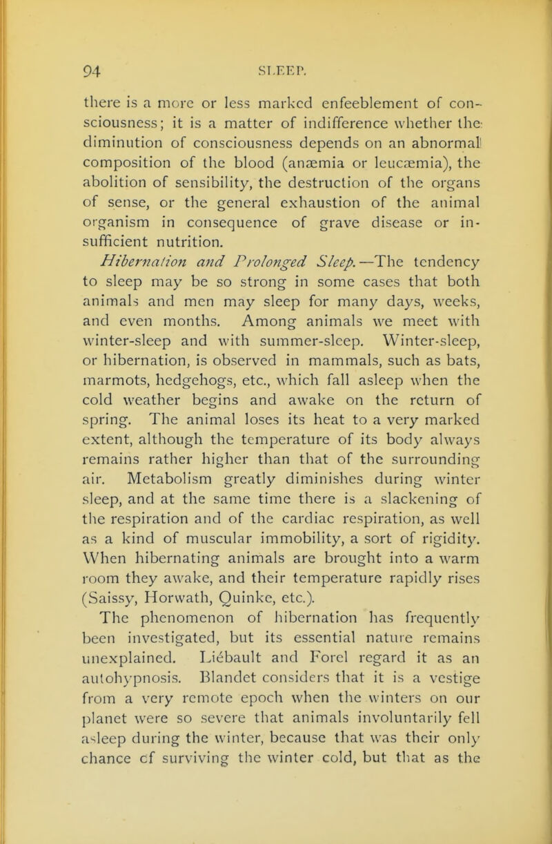 there is a more or less marked enfeeblement of con- sciousness; it is a matter of indifference whether thc: diminution of consciousness depends on an abnormal' composition of thc blood (anaemia or leucaemia), the abolition of sensibility, the destruction of the organs of sense, or the general exhaustion of the animal organism in consequence of grave disease or in- sufficient nutrition. Hibernation and Prolonged Sleep.—The tendency to sleep may be so strong in some cases that both animals and men may sleep for many days, weeks, and even months. Among animals we meet with winter-sleep and with summer-sleep. Winter-sleep, or hibernation, is observed in mammals, such as bats, marmots, hedgehogs, etc., which fall asleep when the cold weather begins and awake on the return of spring. The animal loses its heat to a very marked extent, although the temperature of its body always remains rather higher than that of the surroundine: air. Metabolism greatly diminishes during winter sleep, and at the same time there is a slackening of the respiration and of the cardiac respiration, as well as a kind of muscular immobility, a sort of rigidity. When hibernating animals are brought into a warm room they awake, and their temperature rapidly rises (Saissy, Horvvath, Quinke, etc.). The phenomenon of hibernation lias frequently been investigated, but its essential nature remains unexplained. Liebault and Forel regard it as an aulohypnosi.s. Blandet considers that it is a vestige from a very remote epoch when the winters on our planet were so severe that animals involuntarily fell asleep during the winter, because that was their only chance cf surviving the winter cold, but that as the