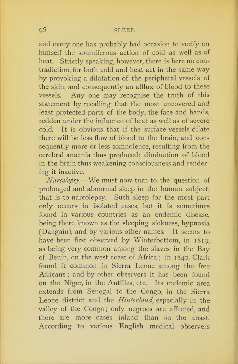 and every one has probably had occasion to verify on himself the somniferous action of cold as well as of heat. Strictly speaking, however, there is here no con- tradiction, for both cold and heat act in the same way by provoking a dilatation of the peripheral vessels of the skin, and consequently an afflux of blood to these vessels. Any one may recognise the truth of this statement by recalling that the most uncovered and least protected parts of the body, the face and hands, redden under the influence of heat as well as of severe cold. It is obvious that if the surface vessels dilate there will be less flow of blood to the brain, and con- sequently more or less somnolence, resulting from the cerebral anaemia thus produced; diminution of blood in the brain thus weakening consciousness and render- ing it inactive. Narcolepsy.—We must now turn to the question of prolonged and abnormal sleep in the human subject, that is to narcolepsy. Such sleep for the most part only occurs in isolated cases, but it is sometimes found in various countries as an endemic disease, being there known as the sleeping sickness, hypnosia (Dangain), and by various other names. It seems to have been first observed by Winterbottom, in 1819, as being very common among the slaves in the Bay of Benin, on the west coast of Africa ; in 1840, Clark found it common in Sierra Leone among the free Africans ; and by other observers it has been found on the Niger, in the Antilles, etc. Its endemic area extends from Senegal to the Congo, in the Sierra Leone district and the Hinterland, especially in the valley of the Congo; only negroes are affected, and there are more cases inland than on the coast. According to various English medical observers