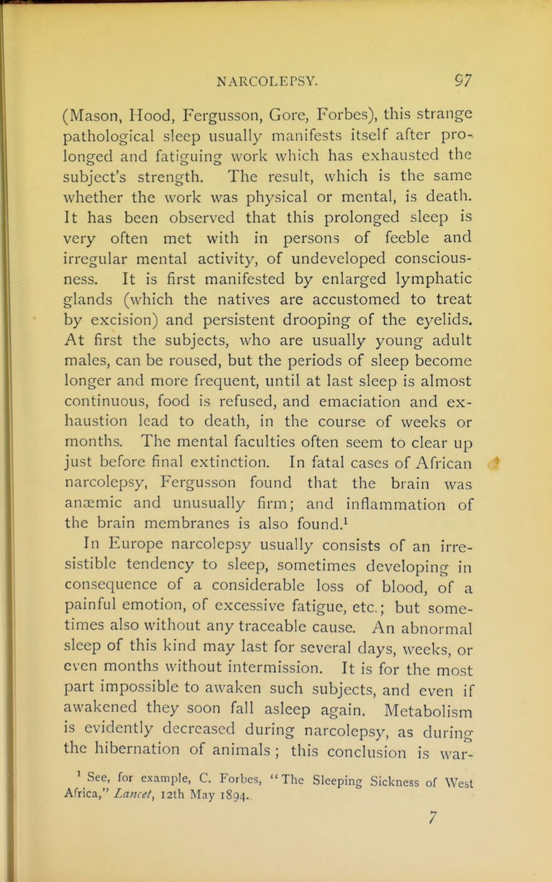 (Mason, Hood, Fergiisson, Gore, Forbes), this strange pathological sleep usually manifests itself after pro^ long^ed and fatig-uing- work which has exhausted the subject's strength. The result, which is the same whether the work was physical or mental, is death. It has been observed that this prolonged sleep is very often met with in persons of feeble and irregular mental activity, of undeveloped conscious- ness. It is first manifested by enlarged lymphatic glands (which the natives are accustomed to treat by excision) and persistent drooping of the eyelids. At first the subjects, who are usually young adult males, can be roused, but the periods of sleep become longer and more frequent, until at last sleep is almost continuous, food is refused, and emaciation and ex- haustion lead to death, in the course of weeks or months. The mental faculties often seem to clear up just before final extinction. In fatal cases of African narcolepsy, Fergusson found that the brain was ancemic and unusually firm; and inflammation of the brain membranes is also found.^ In Europe narcolepsy usually consists of an irre- sistible tendency to sleep, sometimes developing in consequence of a considerable loss of blood, of a painful emotion, of excessive fatigue, etc.; but some- times also without any traceable cause. An abnormal sleep of this kind may last for several days, weeks, or even months without intermission. It is for the most part impossible to awaken such subjects, and even if awakened they soon fall asleep again. Metabolism is evidently decreased during narcolepsy, as during the hibernation of animals ; this conclusion is war- ' See, for example, C. Forbes, The Sleeping Sickness of West Africa, Lancet, 12th May 1894. 7