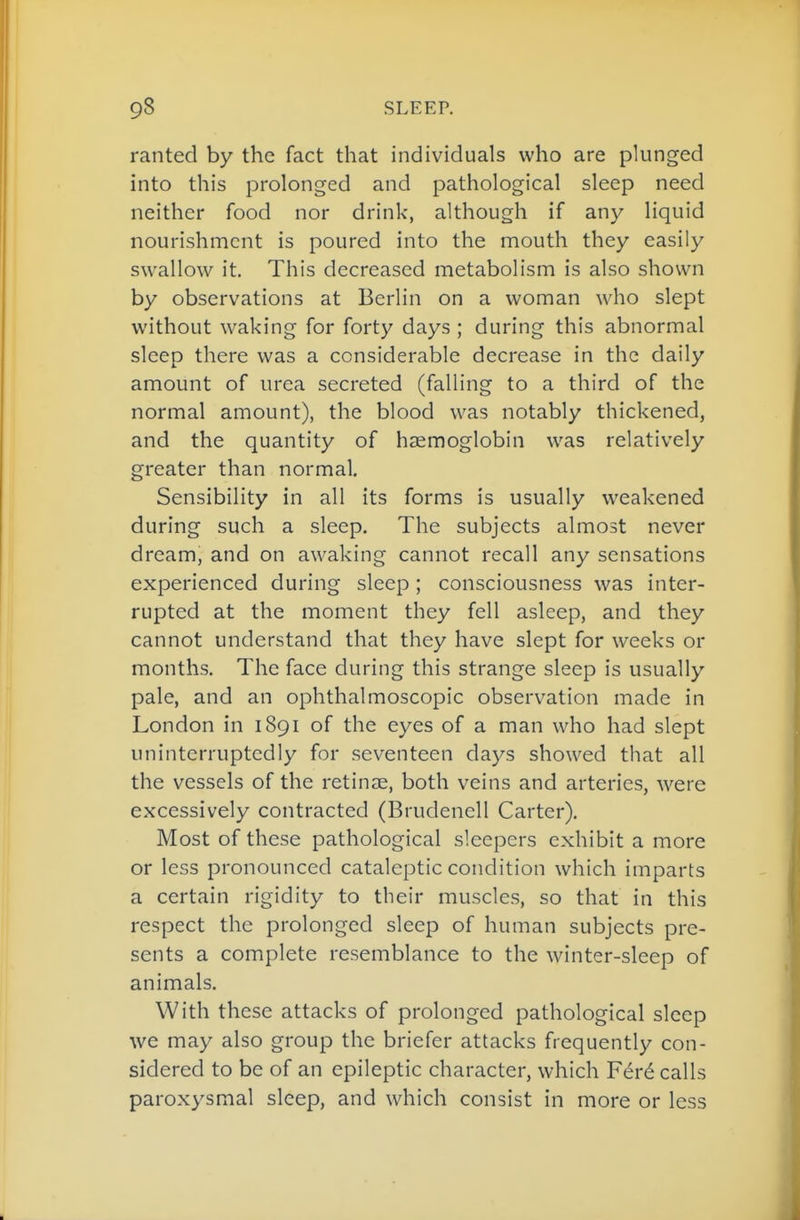 ranted by the fact that individuals who are pkinged into this prolonged and pathological sleep need neither food nor drink, although if any liquid nourishment is poured into the mouth they easily swallow it. This decreased metabolism is also shown by observations at Berlin on a woman who slept without waking for forty days ; during this abnormal sleep there was a considerable decrease in the daily amount of urea secreted (falling to a third of the normal amount), the blood was notably thickened, and the quantity of haemoglobin was relatively greater than normal. Sensibility in all its forms is usually weakened during such a sleep. The subjects almost never dream, and on awaking cannot recall any sensations experienced during sleep; consciousness was inter- rupted at the moment they fell asleep, and they cannot understand that they have slept for weeks or months. The face during this strange sleep is usually pale, and an ophthalmoscopic observation made in London in 1891 of the eyes of a man who had slept uninterruptedly for sev^enteen days showed that all the vessels of the retinae, both veins and arteries, were excessively contracted (Brudenell Carter). Most of these pathological sleepers exhibit a more or less pronounced cataleptic condition which imparts a certain rigidity to their muscles, so that in this respect the prolonged sleep of human subjects pre- sents a complete resemblance to the winter-sleep of animals. With these attacks of prolonged pathological sleep we may also group the briefer attacks frequently con- sidered to be of an epileptic character, which F^r^ calls paroxysmal sleep, and which consist in more or less