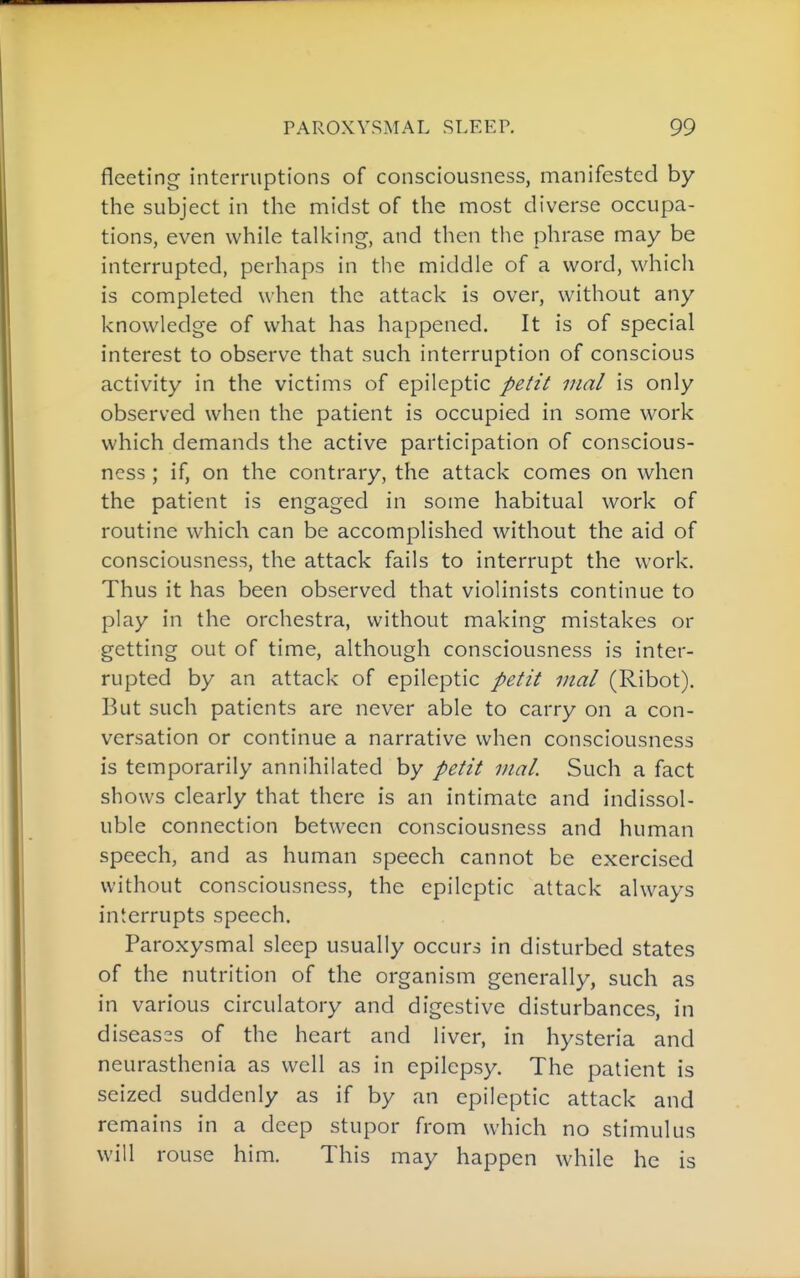 fleeting interruptions of consciousness, manifested by the subject in the midst of the most diverse occupa- tions, even while talking, and then the phrase may be interrupted, perhaps in the middle of a word, which is completed when the attack is over, without any knowledge of what has happened. It is of special interest to observe that such interruption of conscious activity in the victims of epileptic petit inal is only observed when the patient is occupied in some work which demands the active participation of conscious- ness ; if, on the contrary, the attack comes on when the patient is engaged in some habitual work of routine which can be accomplished without the aid of consciousness, the attack fails to interrupt the work. Thus it has been observed that violinists continue to play in the orchestra, without making mistakes or getting out of time, although consciousness is inter- rupted by an attack of epileptic petit inal (Ribot). But such patients are never able to carry on a con- versation or continue a narrative when consciousness is temporarily annihilated by petit inal. Such a fact shows clearly that there is an intimate and indissol- uble connection between consciousness and human speech, and as human speech cannot be exercised without consciousness, the epileptic attack always interrupts speech. Paroxysmal sleep usually occurs in disturbed states of the nutrition of the organism generally, such as in various circulatory and digestive disturbances, in diseas2S of the heart and liver, in hysteria and neurasthenia as well as in epilepsy. The patient is seized suddenly as if by an epileptic attack and remains in a deep stupor from which no stimulus will rouse him. This may happen while he is