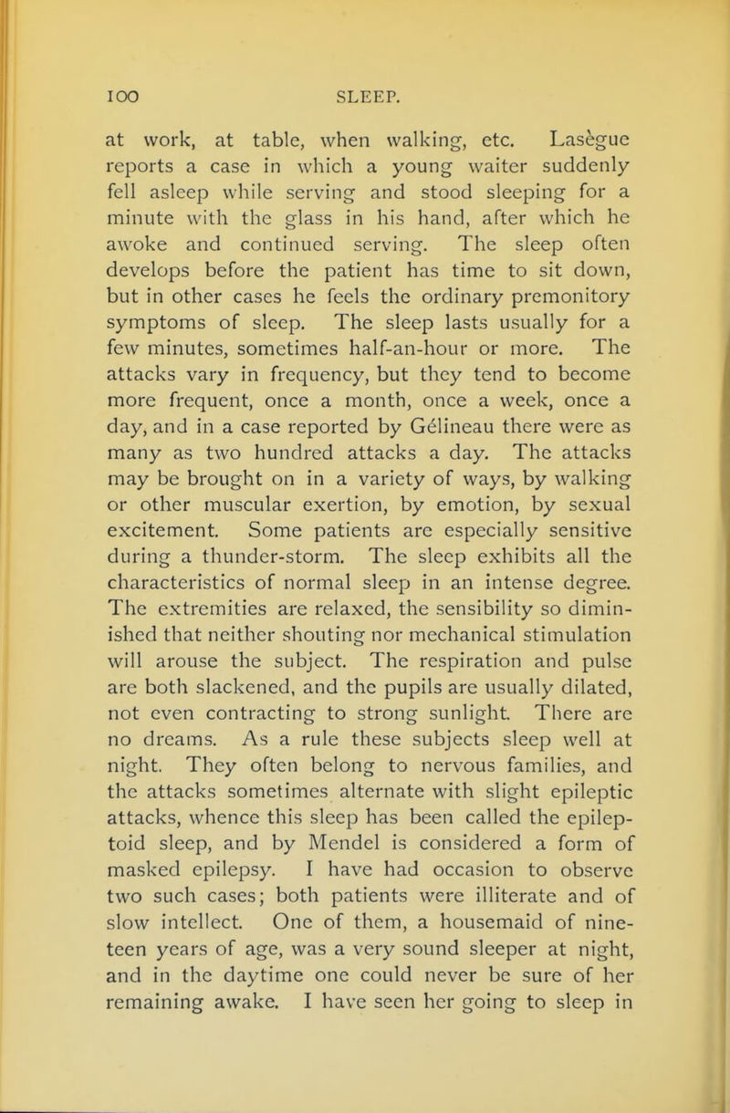 at work, at table, when walking, etc. Lasegue reports a case in which a young waiter suddenly- fell asleep while serving and stood sleeping for a minute with the glass in his hand, after which he awoke and continued serving. The sleep often develops before the patient has time to sit down, but in other cases he feels the ordinary premonitory symptoms of sleep. The sleep lasts usually for a few minutes, sometimes half-an-hour or more. The attacks vary in frequency, but they tend to become more frequent, once a month, once a week, once a day, and in a case reported by G^lineau there were as many as two hundred attacks a day. The attacks may be brought on in a variety of ways, by walking or other muscular exertion, by emotion, by sexual excitement. Some patients arc especially sensitive during a thunder-storm. The sleep exhibits all the characteristics of normal sleep in an intense degree. The extremities are relaxed, the sensibility so dimin- ished that neither shouting nor mechanical stimulation will arouse the subject. The respiration and pulse are both slackened, and the pupils are usually dilated, not even contracting to strong sunlight There are no dreams. As a rule these subjects sleep well at night. They often belong to nervous families, and the attacks sometimes alternate with slight epileptic attacks, whence this sleep has been called the epilep- toid sleep, and by Mendel is considered a form of masked epilepsy. I have had occasion to observe two such cases; both patients were illiterate and of slow intellect. One of them, a housemaid of nine- teen years of age, was a very sound sleeper at night, and in the daytime one could never be sure of her remaining awake. I have seen her going to sleep in
