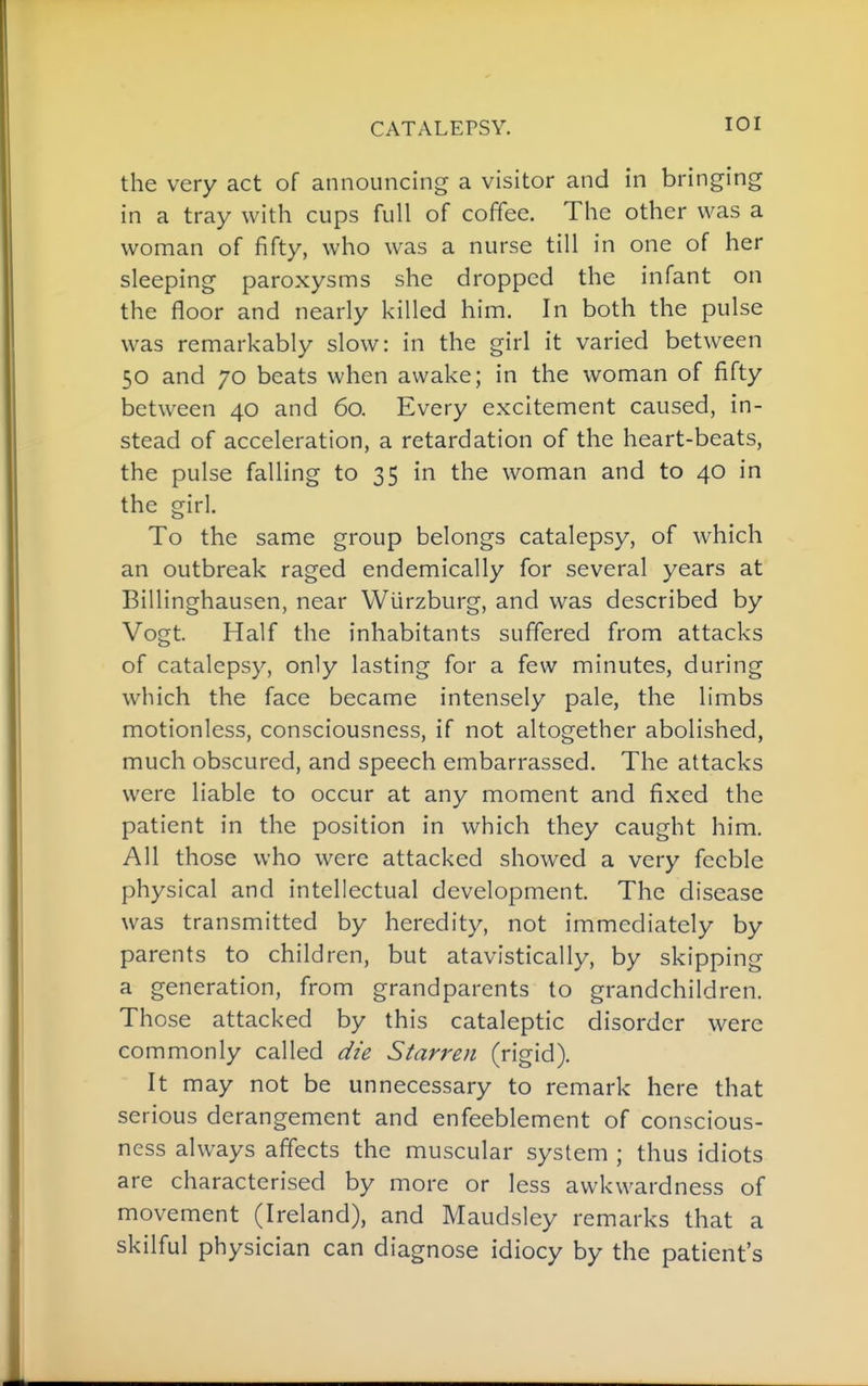 CATALEPSY. lOI the very act of announcing a visitor and in bringing in a tray with cups full of coffee. The other was a woman of fifty, who was a nurse till in one of her sleeping paroxysms she dropped the infant on the floor and nearly killed him. In both the pulse was remarkably slow: in the girl it varied between 50 and 70 beats when awake; in the woman of fifty between 40 and 60. Every excitement caused, in- stead of acceleration, a retardation of the heart-beats, the pulse falling to 35 in the woman and to 40 in the girl. To the same group belongs catalepsy, of which an outbreak raged endemically for several years at Billinghausen, near Wiirzburg, and was described by Vogt. Half the inhabitants suffered from attacks of catalepsy, only lasting for a few minutes, during which the face became intensely pale, the limbs motionless, consciousness, if not altogether abolished, much obscured, and speech embarrassed. The attacks were liable to occur at any moment and fixed the patient in the position in which they caught him. All those who were attacked showed a very feeble physical and intellectual development. The disease was transmitted by heredity, not immediately by parents to children, but atavlstically, by skipping a generation, from grandparents to grandchildren. Those attacked by this cataleptic disorder were commonly called die Starren (rigid). It may not be unnecessary to remark here that serious derangement and enfeeblement of conscious- ness always affects the muscular system ; thus idiots are characterised by more or less awkwardness of movement (Ireland), and Maudsley remarks that a skilful physician can diagnose idiocy by the patient's