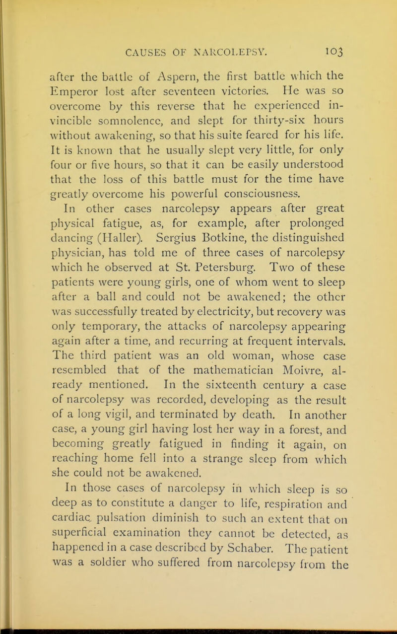 after the battle of Aspern, the first battle which the Emperor lost after seventeen victories. He was so overcome by this reverse that he experienced in- vincible somnolence, and slept for thirty-six hours without awakening-, so that his suite feared for his life. It is known that he usually slept very little, for only four or five hours, so that it can be easily understood that the loss of this battle must for the time have greatly overcome his powerful consciousness. In other cases narcolepsy appears after great physical fatigue, as, for example, after prolonged dancing (Haller). Sergius Botkine, the distinguished physician, has told me of three cases of narcolepsy which he observed at St. Petersburg, Two of these patients were young girls, one of whom went to sleep after a ball and could not be awakened; the other was successfully treated by electricity, but recovery was only temporary, the attacks of narcolepsy appearing again after a time, and recurring at frequent intervals. The third patient was an old woman, whose case resembled that of the mathematician Moivre, al- ready mentioned. In the sixteenth century a case of narcolepsy was recorded, developing as the result of a long vigil, and terminated by death. In another case, a young girl having lost her way in a forest, and becoming greatly fatigued in finding it again, on reaching home fell into a strange sleep from which she could not be awakened. In those cases of narcolepsy in which sleep is so deep as to constitute a danger to life, respiration and cardiac, pulsation diminish to such an extent that on superficial examination they cannot be detected, as happened in a case described by Schaber. The patient was a soldier who suffered from narcolepsy from the