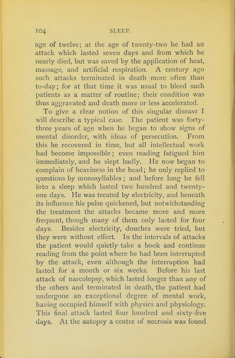 age of twelve; at the age of twenty-two he had an attack which lasted seven days and from which he nearly died, but was saved by the application of heat, massage, and artificial respiration. A century ago such attacks terminated in death more often than to-day; for at that time it was usual to bleed such patients as a matter of routine; their condition was thus aggravated and death more or less accelerated. To give a clear notion of this singular disease I will describe a typical case. The patient was forty- three years of age when he began to show signs of mental disorder, with ideas of persecution. From this he recovered in time, but all intellectual work had become impossible ; even reading fatigued him immediately, and he slept badly. He now began to complain of heaviness in the head; he only replied to questions by monosyllables ; and before long he fell into a sleep which lasted two hundred and twenty- one days. He was treated by electricity, and beneath its influence his pulse quickened, but notwithstanding the treatment the attacks became more and more frequent, though many of them only lasted for four days. Besides electricity, douches were tried, but they were without effect. In the intervals of attacks the patient would quietly take a book and continue reading from the point where he had been interrupted by the attack, even although the interruption had lasted for a month or six weeks. Before his last attack of narcolepsy, which lasted longer than any of the others and terminated in death, the patient had undergone an exceptional degree of mental work, having occupied himself with physics and physiology. This final attack lasted four hundred and sixty-five days. At the autopsy a centre of necrosis was found