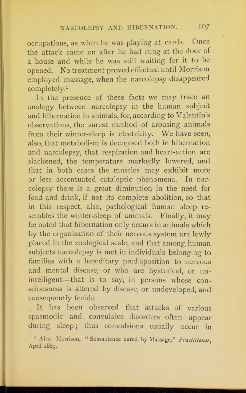 NARCOLEPSY AND HIBERNATION. 10/ occupations, as when he was playing at cards. Once the attack came on after he had rung at the door of a house and while he was still waiting for it to be opened. No treatment proved effectual until Morrison employed massage, when the narcolepsy disappeared completely.! In the presence of these facts we may trace an analogy between narcolepsy in the human subject and hibernation in animals, for, according to Valentin's observations, the surest method of arousing animals from their winter-sleep is electricity. We have seen, also, that metabolism is decreased both in hibernation and narcolepsy, that respiration and heart-action are slackened, the temperature markedly lowered, and that in both cases the muscles may exhibit more or less accentuated cataleptic phenomena. In nar- colepsy there is a great diminution in the need for food and drink, if not its complete abolition, so that in this respect, also, pathological human sleep re- sembles the winter-sleep of animals. Finally, it may be noted that hibernation only occurs in animals which by the organisation of their nervous system are lowly placed in the zoological scale, and that among human subjects narcolepsy is met in individuals belonging to families with a hereditary predisposition to nervous and mental disease, or who are hysterical, or un- intelligent—that is to say, in persons whose con- sciousness is altered by disease, or undeveloped, and consequently feeble. It has been observed that attacks of various spasmodic and convulsive disorders often appear during sleep; thus convulsions usually occur in ^ Ak'x. Morrison,  Somnolence cured by Massage, Fraciilioner April 1889.