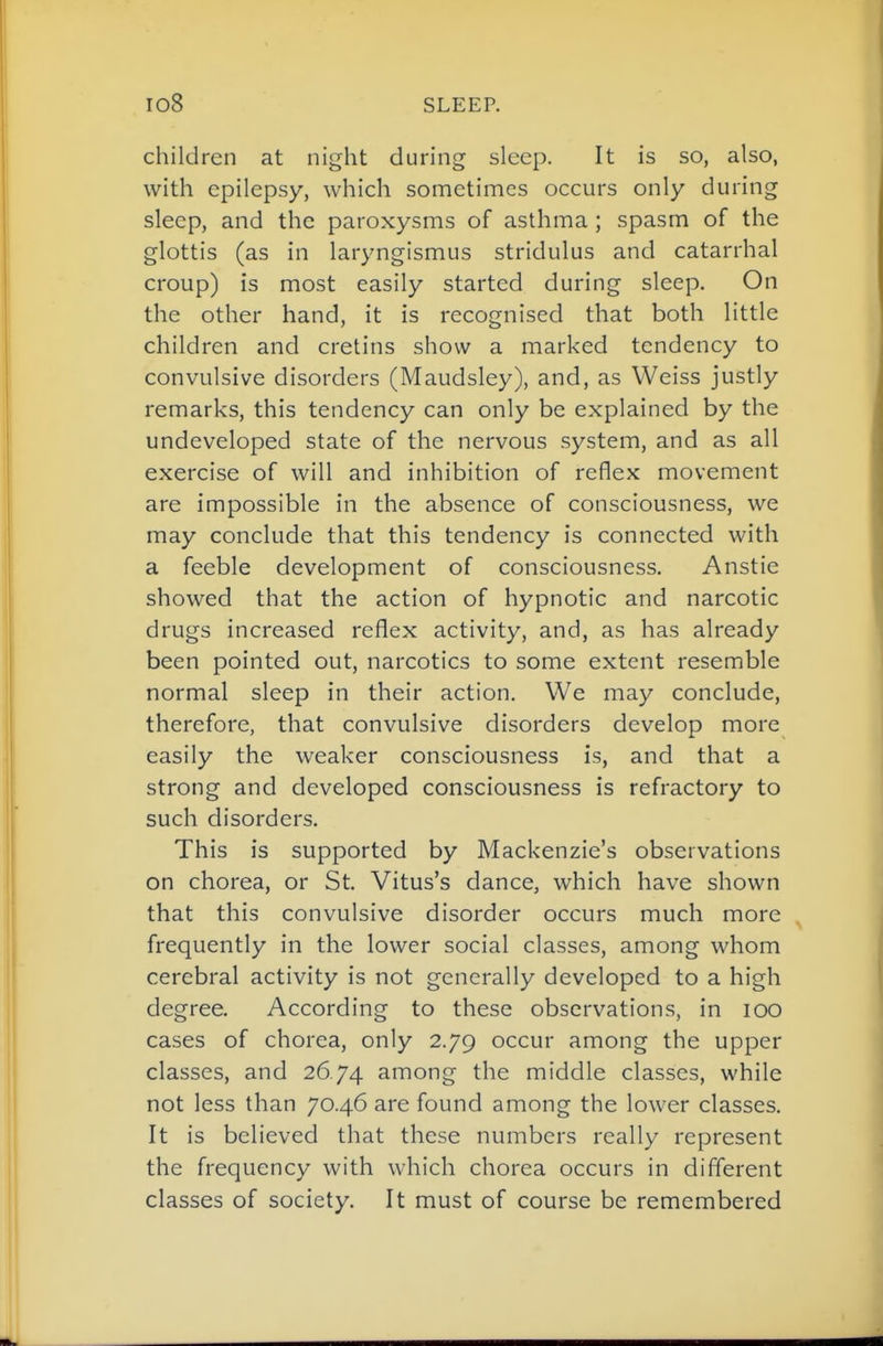 children at night during sleep. It is so, also, with epilepsy, which sometimes occurs only during sleep, and the paroxysms of asthma; spasm of the glottis (as in laryngismus stridulus and catarrhal croup) is most easily started during sleep. On the other hand, it is recognised that both little children and cretins show a marked tendency to convulsive disorders (Maudsley), and, as Weiss justly remarks, this tendency can only be explained by the undeveloped state of the nervous system, and as all exercise of will and inhibition of reflex movement are impossible in the absence of consciousness, we may conclude that this tendency is connected with a feeble development of consciousness. Anstie showed that the action of hypnotic and narcotic drugs increased reflex activity, and, as has already been pointed out, narcotics to some extent resemble normal sleep in their action. We may conclude, therefore, that convulsive disorders develop more easily the weaker consciousness is, and that a strong and developed consciousness is refractory to such disorders. This is supported by Mackenzie's observations on chorea, or St. Vitus's dance, which have shown that this convulsive disorder occurs much more ^ frequently in the lower social classes, among whom cerebral activity is not generally developed to a high degree. According to these observations, in lOO cases of chorea, only 2.79 occur among the upper classes, and 26.74 among the middle classes, while not less than 70.46 are found among the lower classes. It is believed that these numbers really represent the frequency with which chorea occurs in different classes of society. It must of course be remembered
