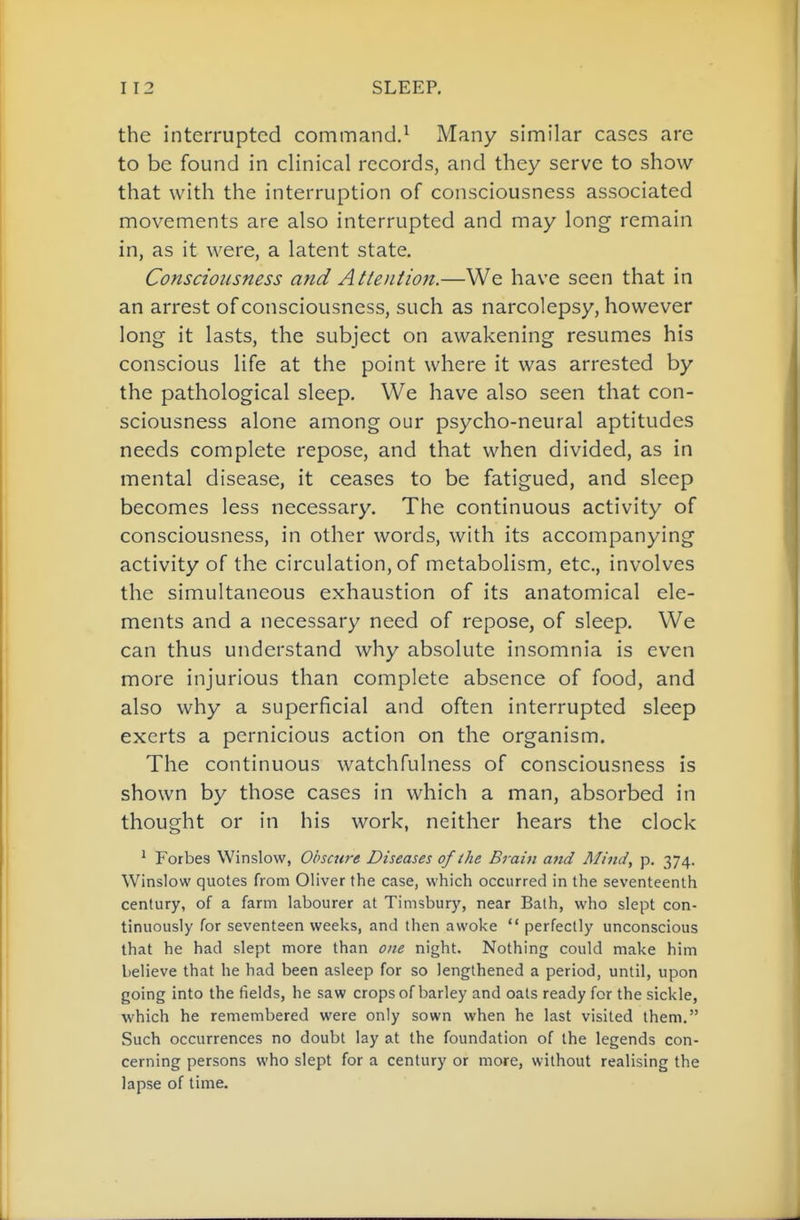 the interrupted command.^ Many similar cases are to be found in clinical records, and they serve to show that with the interruption of consciousness associated movements are also interrupted and may long remain in, as it were, a latent state. Consciousness and Attentiojt.—We have seen that in an arrest of consciousness, such as narcolepsy, however long it lasts, the subject on awakening resumes his conscious life at the point where it was arrested by the pathological sleep. We have also seen that con- sciousness alone among our psycho-neural aptitudes needs complete repose, and that when divided, as in mental disease, it ceases to be fatigued, and sleep becomes less necessary. The continuous activity of consciousness, in other words, with its accompanying activity of the circulation, of metabolism, etc, involves the simultaneous exhaustion of its anatomical ele- ments and a necessary need of repose, of sleep. We can thus understand why absolute insomnia is even more injurious than complete absence of food, and also why a superficial and often interrupted sleep exerts a pernicious action on the organism. The continuous watchfulness of consciousness is shown by those cases in which a man, absorbed in thought or in his work, neither hears the clock ^ Forbes Winslow, Obscure Diseases of the Brain and Mind, p. 374. Winslow quotes from Oliver the case, which occurred in the seventeenth century, of a farm labourer at Timsbury, near Balh, who slept con- tinuously for seventeen weeks, and then awoke  perfectly unconscious that he had slept more than one night. Nothing could make him believe that he had been asleep for so lengthened a period, until, upon going into the fields, he saw crops of barley and oats ready for the sickle, which he remembered were only sown when he last visited them. Such occurrences no doubt lay at the foundation of the legends con- cerning persons who slept for a century or more, without realising the lapse of time.