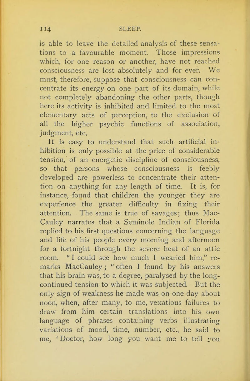 is able to leave the detailed analysis of these sensa- tions to a favourable moment. Those impressions which, for one reason or another, have not reached consciousness are lost absolutely and for ever. We must, therefore, suppose that consciousness can con- centrate its energy on one part of its domain, while not completely abandoning the other parts, though here its activity is inhibited and Hmited to the most elementary acts of perception, to the exclusion of all the higher psychic functions of association, judgment, etc. It is easy to understand that such artificial in- hibition is only possible at the price of considerable tension, of an energetic discipline of consciousness, so that persons whose consciousness is feebly developed are powerless to concentrate their atten- tion on anything for any length of time. It is, for instance, found that children the younger they are experience the greater difficulty in fixing their attention. The same is true of savages; thus Mac- Cauley narrates that a Seminole Indian of Florida replied to his first questions concerning the language and life of his people every morning and afternoon for a fortnight through the severe heat of an attic room. I could see how much I wearied him, re- marks MacCauley; often I found by his answers that his brain was, to a degree, paralysed by the long- continued tension to which it was subjected. But the only sign of weakness he made was on one day about noon, when, after many, to me, vexatious failures to draw from him certain translations into his own language of phrases containing verbs illustrating variations of mood, time, number, etc., he said to me, ' Doctor, how long you want me to tell ^'ou