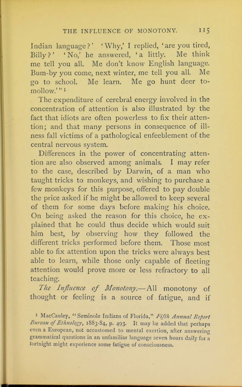 Indian language?' 'Why,' I replied, 'are you tired, Billy?' 'No,' he answered, 'a littly. Me think me tell you all. Me don't know English language. Bum-by you come, next winter, me tell you all. Me go to school. Me learn. Me go hunt deer to- mollow.' 1 The expenditure of cerebral energy involved in the concentration of attention is also illustrated by the fact that idiots are often powerless to fix their atten- tion; and that many persons in consequence of ill- ness fall victims of a pathological enfeeblement of the central nervous system. Differences in the power of concentrating atten- tion are also observed among animals. I may refer to the case, described by Darwin, of a man who taught tricks to monkeys, and wishing to purchase a few monkeys for this purpose, offered to pay double the price asked if he might be allowed to keep several of them for some days before making his choice. On being asked the reason for this choice, he ex- plained that he could thus decide which would suit him best, by observing how they followed the different tricks performed before them. Those most able to fix attention upon the tricks were always best able to learn, while those only capable of fleeting attention would prove more or less refractory to all teaching. The Influence of Mojiotony.— All monotony of thought or feeling is a source of fatigue, and if 1 MacCauley, Seminole Indians of Florida, Fifth Anmtal Report Bureau of Ethnology, 1883-84, p. 493. It may be added that perhaps even a European, not accustomed to mental exertion, after answerin^r grammatical questions in an unfamiliar language seven hours daily for a fortnight might experience some fatigue of consciousness.