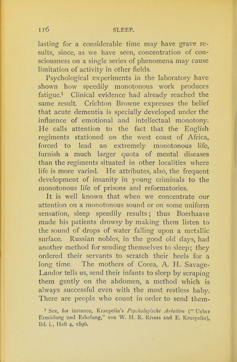 lasting for a considerable time may have grave re- sults, since, as we have seen, concentration of con- sciousness on a single series of phenomena may cause limitation of activity in other fields. Psychological experiments in the laboratory have shown how speedily monotonous work produces fatigue.^ Clinical evidence had already reached the same result. Crichton Browne expresses the belief that acute dementia is specially developed under the influence of emotional and intellectual monotony. He calls attention to the fact that the English regiments stationed on the west coast of Africa, forced to lead an extremely monotonous life, furnish a much larger quota of mental diseases than the regiments situated in other localities where life is more varied. He attributes, also, the frequent development of insanity in young criminals to the monotonous life of prisons and reformatories. It is well known that when we concentrate our attention on a monotonous sound or on some uniform sensation, sleep speedily results; thus Boerhaave made his patients drowsy by making them listen to the sound of drops of water falling upon a metallic surface, Russian nobles, in the good old days, had another method for sending themselves to sleep; they ordered their servants to scratch their heels for a long time. The mothers of Corea, A. H, Savage- Landor tells us, send their infants to sleep by scraping them gently on the abdomen, a method which is always successful even with the most restless baby. There are people who count in order to send them- ^ See, for instance, Kiaepelin's Psycliologtsche Arheiieit ( Uebcr Ermiidung unci Erholung, von W. H. R. Rivers and E. Kraepelin), 13d. i., Heft 4, 1896.