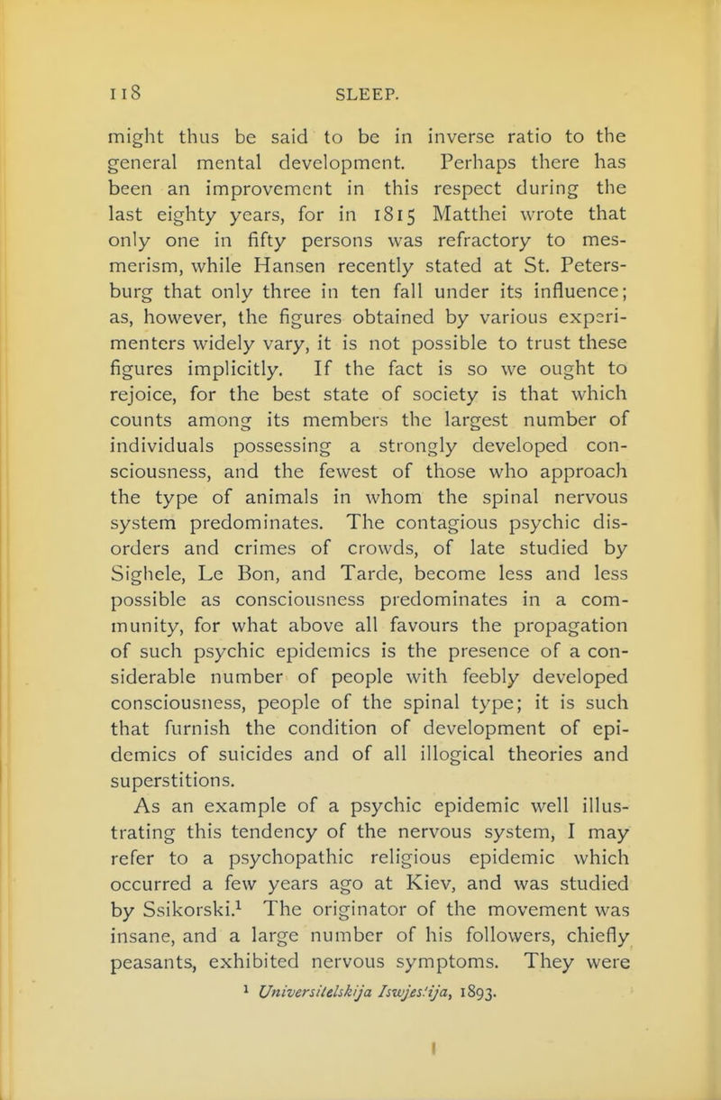 might thus be said to be in inverse ratio to the general mental development. Perhaps there has been an improvement in this respect during the last eighty years, for in 1815 Matthei wrote that only one in fifty persons was refractory to mes- merism, while Hansen recently stated at St. Peters- burg that only three in ten fall under its influence; as, however, the figures obtained by various experi- menters widely vary, it is not possible to trust these figures implicitly. If the fact is so we ought to rejoice, for the best state of society is that which counts among its members the largest number of individuals possessing a strongly developed con- sciousness, and the fewest of those who approach the type of animals in whom the spinal nervous system predominates. The contagious psychic dis- orders and crimes of crowds, of late studied by Sighele, Le Bon, and Tarde, become less and less possible as consciousness predominates in a com- munity, for what above all favours the propagation of such psychic epidemics is the presence of a con- siderable number of people with feebly developed consciousness, people of the spinal type; it is such that furnish the condition of development of epi- demics of suicides and of all illogical theories and superstitions. As an example of a psychic epidemic well illus- trating this tendency of the nervous system, I may refer to a psychopathic religious epidemic which occurred a few years ago at Kiev, and was studied by Ssikorski.^ The originator of the movement was insane, and a large number of his followers, chiefly peasants, exhibited nervous symptoms. They were 1 Universitehkija Iswjes.'ija^ 1893. I